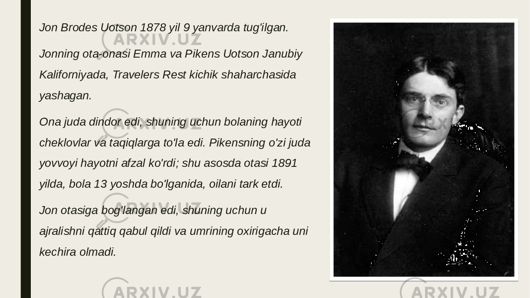 Jon Brodes Uotson 1878 yil 9 yanvarda tug&#39;ilgan. Jonning ota-onasi Emma va Pikens Uotson Janubiy Kaliforniyada, Travelers Rest kichik shaharchasida yashagan. Ona juda dindor edi, shuning uchun bolaning hayoti cheklovlar va taqiqlarga to&#39;la edi. Pikensning o&#39;zi juda yovvoyi hayotni afzal ko&#39;rdi; shu asosda otasi 1891 yilda, bola 13 yoshda bo&#39;lganida, oilani tark etdi. Jon otasiga bog&#39;langan edi, shuning uchun u ajralishni qattiq qabul qildi va umrining oxirigacha uni kechira olmadi. 