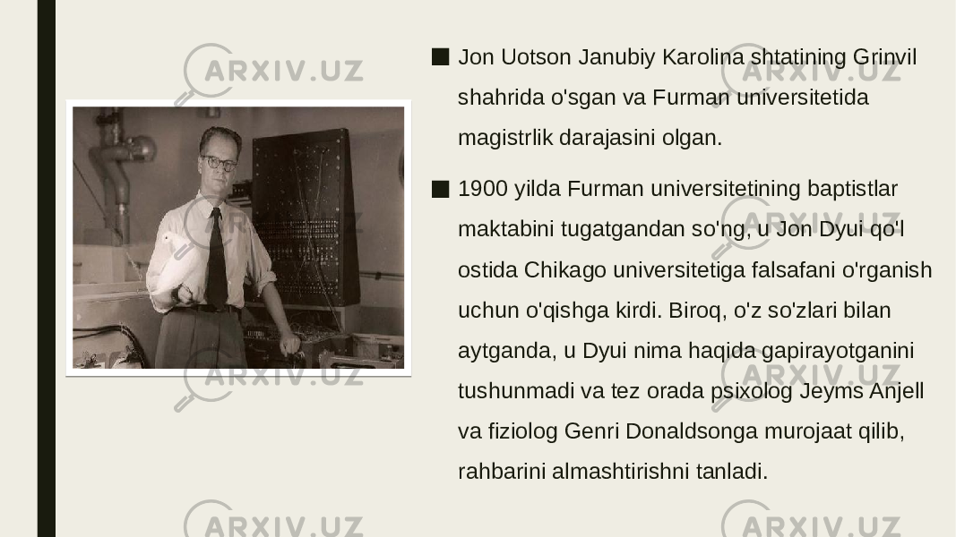 ■ Jon Uotson Janubiy Karolina shtatining Grinvil shahrida o&#39;sgan va Furman universitetida magistrlik darajasini olgan. ■ 1900 yilda Furman universitetining baptistlar maktabini tugatgandan so&#39;ng, u Jon Dyui qo&#39;l ostida Chikago universitetiga falsafani o&#39;rganish uchun o&#39;qishga kirdi. Biroq, o&#39;z so&#39;zlari bilan aytganda, u Dyui nima haqida gapirayotganini tushunmadi va tez orada psixolog Jeyms Anjell va fiziolog Genri Donaldsonga murojaat qilib, rahbarini almashtirishni tanladi. 