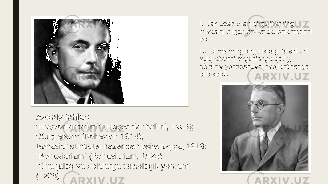 U Jak Loeb bilan birga itlarning miyasini o&#39;rganish ustida ishlamoqchi edi. Bu olimlarning birgalikdagi ta&#39;siri uni xulq-atvorni o&#39;rganishga qat&#39;iy, ob&#39;ektiv yondashuvni rivojlantirishga olib keldi. Asosiy ishlar: &#34;Hayvonlar ta&#39;limi&#34; (Hayvonlar ta&#39;limi, 1903); &#34;Xulq-atvor&#34; (Behavior, 1914); Behaviorist nuqtai nazaridan psixologiya, 1919; &#34;Behaviorizm&#34; (Behaviorizm, 1925); &#34;Chaqaloq va bolalarga psixologik yordam&#34; (1928). 