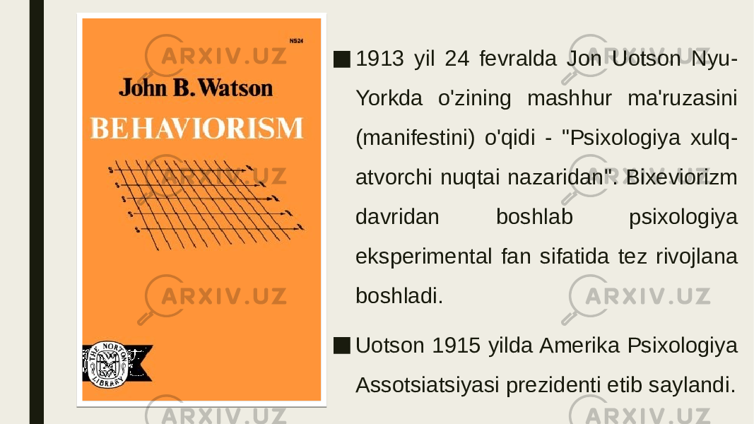 ■ 1913 yil 24 fevralda Jon Uotson Nyu- Yorkda o&#39;zining mashhur ma&#39;ruzasini (manifestini) o&#39;qidi - &#34;Psixologiya xulq- atvorchi nuqtai nazaridan&#34;. Bixeviorizm davridan boshlab psixologiya eksperimental fan sifatida tez rivojlana boshladi. ■ Uotson 1915 yilda Amerika Psixologiya Assotsiatsiyasi prezidenti etib saylandi. 