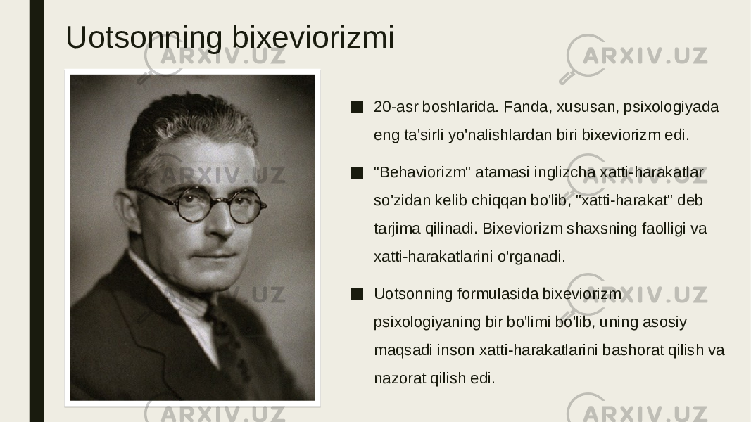 Uotsonning bixeviorizmi ■ 20-asr boshlarida. Fanda, xususan, psixologiyada eng ta&#39;sirli yo&#39;nalishlardan biri bixeviorizm edi. ■ &#34;Behaviorizm&#34; atamasi inglizcha xatti-harakatlar so&#39;zidan kelib chiqqan bo&#39;lib, &#34;xatti-harakat&#34; deb tarjima qilinadi. Bixeviorizm shaxsning faolligi va xatti-harakatlarini o&#39;rganadi. ■ Uotsonning formulasida bixeviorizm psixologiyaning bir bo&#39;limi bo&#39;lib, uning asosiy maqsadi inson xatti-harakatlarini bashorat qilish va nazorat qilish edi. 