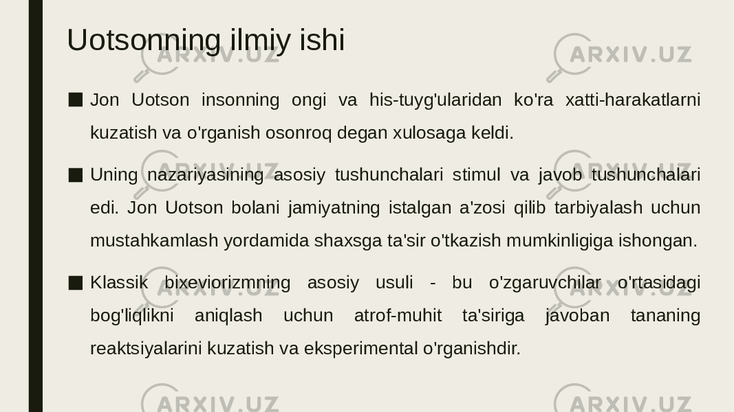 Uotsonning ilmiy ishi ■ Jon Uotson insonning ongi va his-tuyg&#39;ularidan ko&#39;ra xatti-harakatlarni kuzatish va o&#39;rganish osonroq degan xulosaga keldi. ■ Uning nazariyasining asosiy tushunchalari stimul va javob tushunchalari edi. Jon Uotson bolani jamiyatning istalgan a&#39;zosi qilib tarbiyalash uchun mustahkamlash yordamida shaxsga ta&#39;sir o&#39;tkazish mumkinligiga ishongan. ■ Klassik bixeviorizmning asosiy usuli - bu o&#39;zgaruvchilar o&#39;rtasidagi bog&#39;liqlikni aniqlash uchun atrof-muhit ta&#39;siriga javoban tananing reaktsiyalarini kuzatish va eksperimental o&#39;rganishdir. 