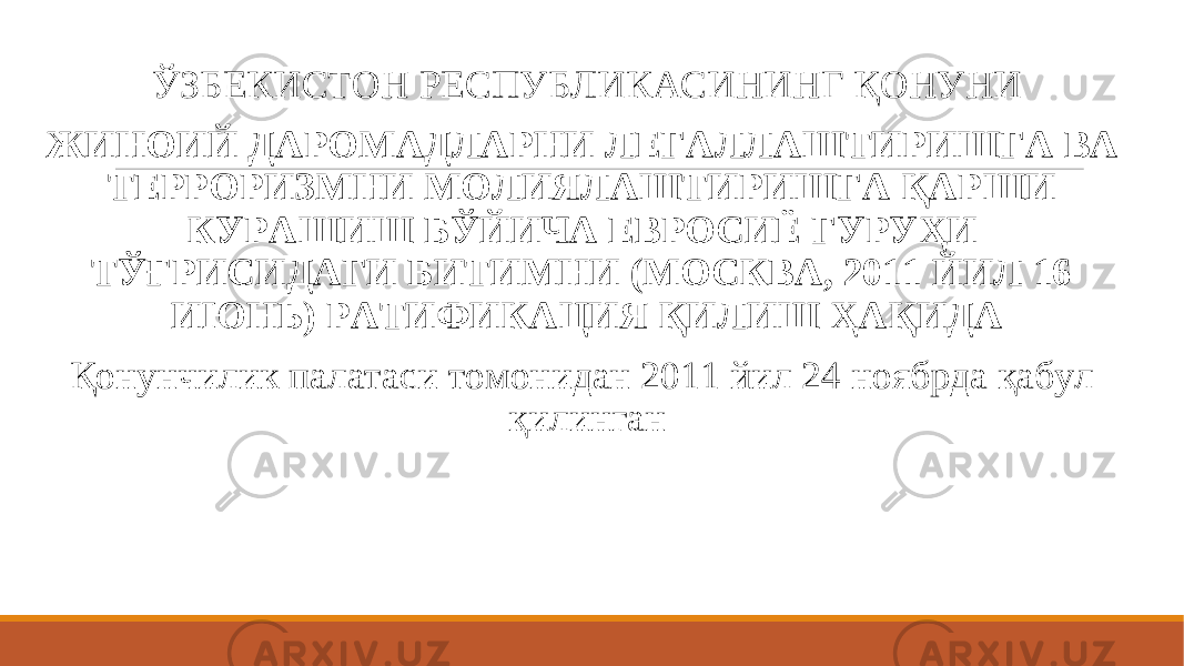  ЎЗБЕКИСТОН РЕСПУБЛИКАСИНИНГ ҚОНУНИ ЖИНОИЙ ДАРОМАДЛАРНИ ЛЕГАЛЛАШТИРИШГА ВА ТЕРРОРИЗМНИ МОЛИЯЛАШТИРИШГА ҚАРШИ КУРАШИШ БЎЙИЧА ЕВРОСИЁ ГУРУҲИ ТЎҒРИСИДАГИ БИТИМНИ (МОСКВА, 2011 ЙИЛ 16 ИЮНЬ) РАТИФИКАЦИЯ ҚИЛИШ ҲАҚИДА Қонунчилик палатаси томонидан 2011 йил 24 ноябрда қабул қилинган 