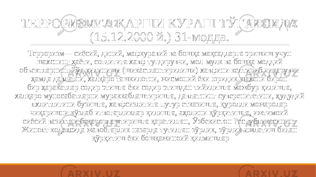 ТЕРРОРИЗМГА ҚАРШИ КУРАШ ТЎҒРИСИДА (15.12.2000 й.) 31-модда. Терроризм— сиёсий, диний, мафкуравий ва бошқа мақсадларга эришиш учун шахснинг ҳаёти, соғлиғига хавф туғдирувчи, мол-мулк ва бошқа моддий объектларнинг йўқ қилиниши (шикастлантирилиши) хавфини келтириб чиқарувчи ҳамда давлатни, халқаро ташкилотни, жисмоний ёки юридик шахсни бирон- бир ҳаракатлар содир этишга ёки содир этишдан тийилишга мажбур қилишга, халқаро муносабатларни мураккаблаштиришга, давлатнинг суверенитетини, ҳудудий яхлитлигини бузишга, хавфсизлигига путур етказишга, қуролли можаролар чиқаришни кўзлаб иғвогарликлар қилишга, аҳолини қўрқитишга, ижтимоий- сиёсий вазиятни беқарорлаштиришга қаратилган, Ўзбекистон Республикасининг Жиноят кодексида жавобгарлик назарда тутилган зўрлик, зўрлик ишлатиш билан қўрқитиш ёки бошқажиноий қилмишлар 