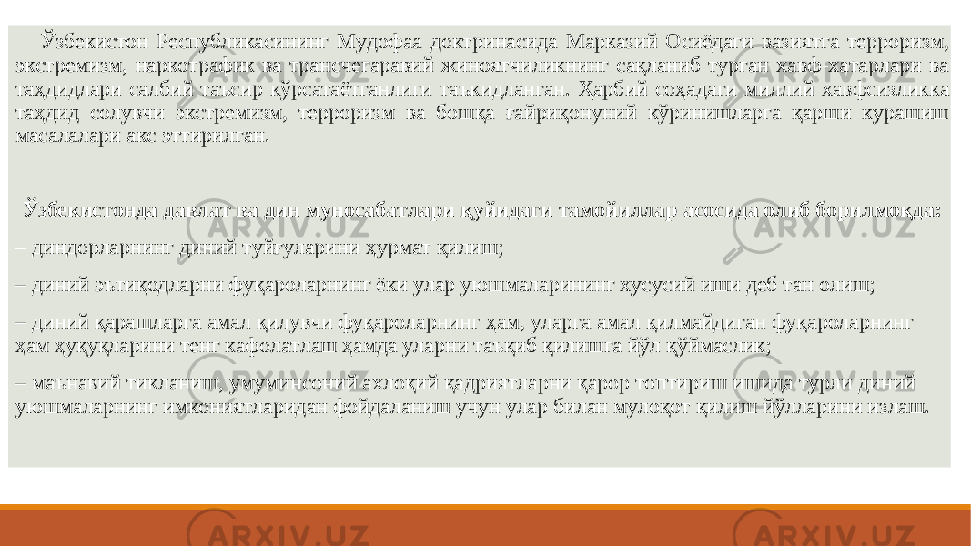  Ўзбекистон Республикасининг Мудофаа доктринасида Марказий Осиёдаги вазиятга терроризм, экстремизм, наркотрафик ва трансчегаравий жиноятчиликнинг сақланиб турган хавф-хатарлари ва таҳдидлари салбий таъсир кўрсатаётганлиги таъкидланган. Ҳарбий соҳадаги миллий хавфсизликка таҳдид солувчи экстремизм, терроризм ва бошқа ғайриқонуний кўринишларга қарши курашиш масалалари акс эттирилган. Ўзбекистонда давлат ва дин муносабатлари қуйидаги тамойиллар асосида олиб борилмоқда: – диндорларнинг диний туйғуларини ҳурмат қилиш; – диний эътиқодларни фуқароларнинг ёки улар уюшмаларининг хусусий иши деб тан олиш; – диний қарашларга амал қилувчи фуқароларнинг ҳам, уларга амал қилмайдиган фуқароларнинг ҳам ҳуқуқларини тенг кафолатлаш ҳамда уларни таъқиб қилишга йўл қўймаслик; – маънавий тикланиш, умуминсоний ахлоқий қадриятларни қарор топтириш ишида турли диний уюшмаларнинг имкониятларидан фойдаланиш учун улар билан мулоқот қилиш йўлларини излаш. 