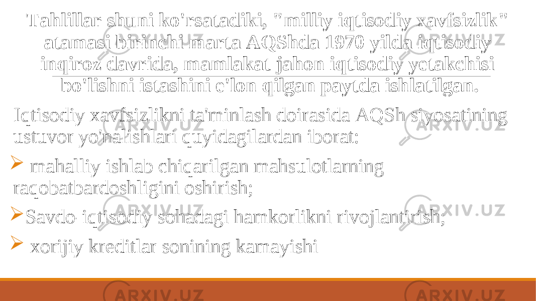  Tahlillar shuni ko&#39;rsatadiki, &#34;milliy iqtisodiy xavfsizlik&#34; atamasi birinchi marta AQShda 1970 yilda iqtisodiy inqiroz davrida, mamlakat jahon iqtisodiy yetakchisi bo&#39;lishni istashini e&#39;lon qilgan paytda ishlatilgan. Iqtisodiy xavfsizlikni ta&#39;minlash doirasida AQSh siyosatining ustuvor yo&#39;nalishlari quyidagilardan iborat:  mahalliy ishlab chiqarilgan mahsulotlarning raqobatbardoshligini oshirish;  Savdo-iqtisodiy sohadagi hamkorlikni rivojlantirish;  xorijiy kreditlar sonining kamayishi 