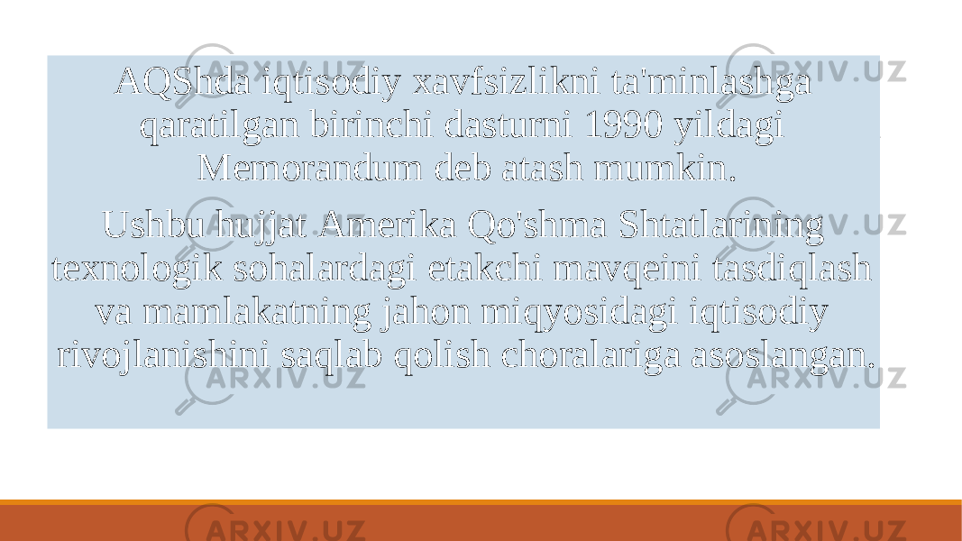  AQShda iqtisodiy xavfsizlikni ta&#39;minlashga qaratilgan birinchi dasturni 1990 yildagi Memorandum deb atash mumkin. Ushbu hujjat Amerika Qo&#39;shma Shtatlarining texnologik sohalardagi etakchi mavqeini tasdiqlash va mamlakatning jahon miqyosidagi iqtisodiy rivojlanishini saqlab qolish choralariga asoslangan. 