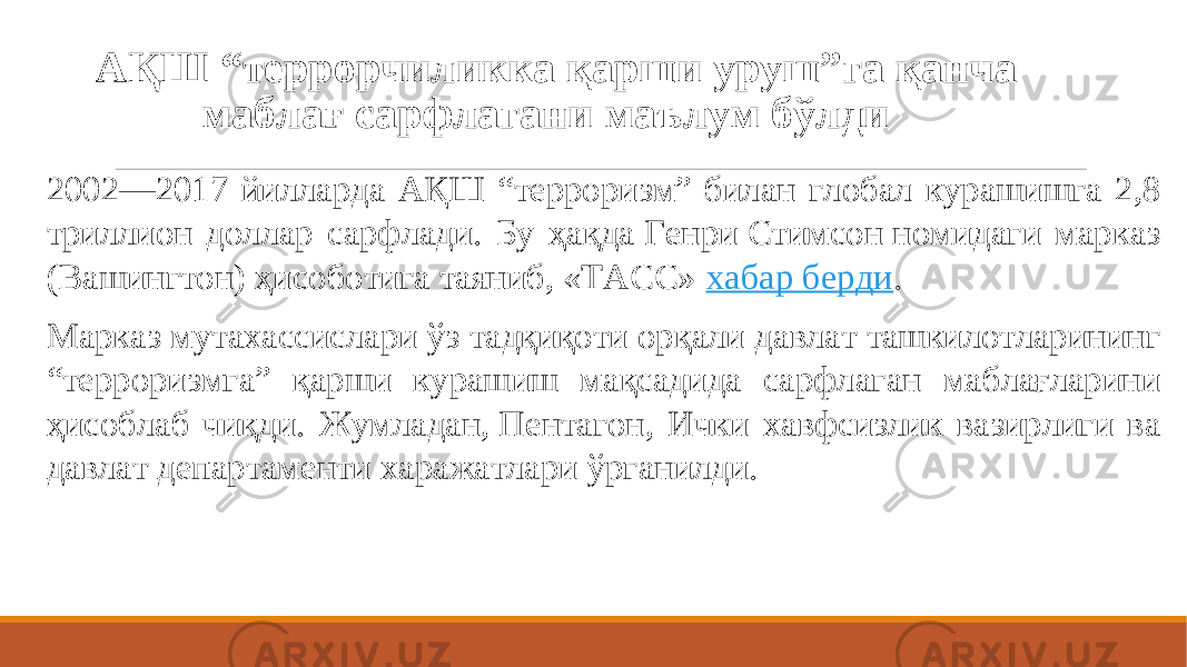 АҚШ “террорчиликка қарши уруш”га қанча маблағ сарфлагани маълум бўлди    2002—2017 йилларда АҚШ “терроризм” билан глобал курашишга 2,8 триллион доллар сарфлади. Бу ҳақда Генри Стимсон номидаги марказ (Вашингтон) ҳисоботига таяниб, «ТАСС»  хабар берди . Марказ мутахассислари ўз тадқиқоти орқали давлат ташкилотларининг “терроризмга” қарши курашиш мақсадида сарфлаган маблағларини ҳисоблаб чиқди. Жумладан, Пентагон, Ички хавфсизлик вазирлиги ва давлат департаменти харажатлари ўрганилди. 