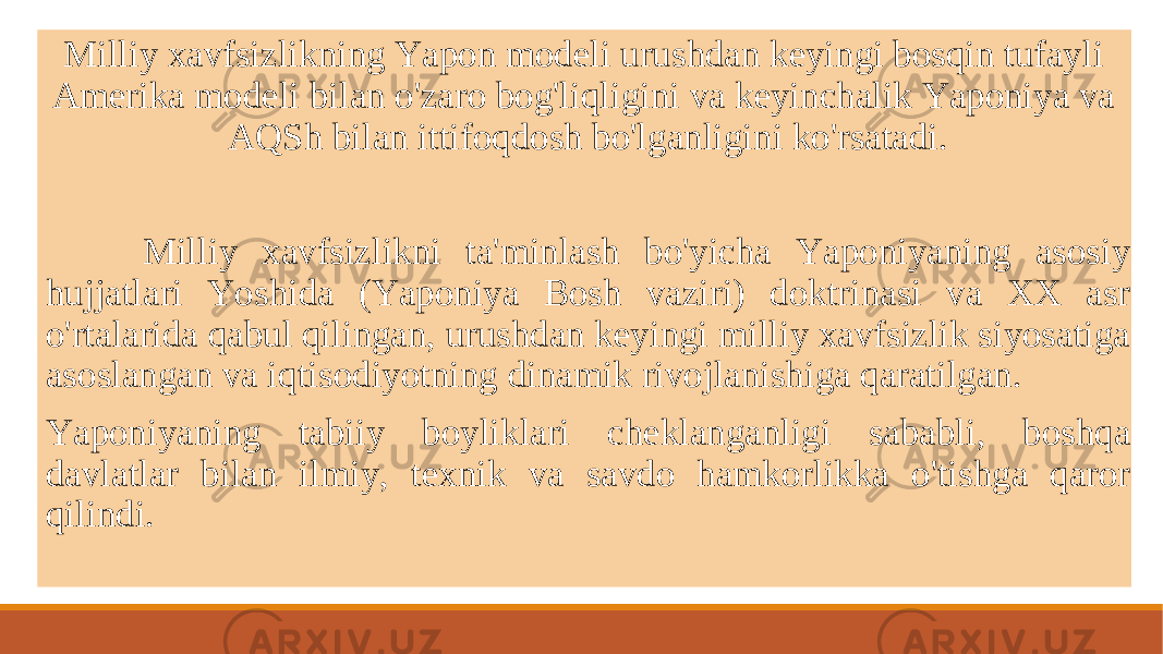  Milliy xavfsizlikning Yapon modeli urushdan keyingi bosqin tufayli Amerika modeli bilan o&#39;zaro bog&#39;liqligini va keyinchalik Yaponiya va AQSh bilan ittifoqdosh bo&#39;lganligini ko&#39;rsatadi. Milliy xavfsizlikni ta&#39;minlash bo&#39;yicha Yaponiyaning asosiy hujjatlari Yoshida (Yaponiya Bosh vaziri) doktrinasi va XX asr o&#39;rtalarida qabul qilingan, urushdan keyingi milliy xavfsizlik siyosatiga asoslangan va iqtisodiyotning dinamik rivojlanishiga qaratilgan. Yaponiyaning tabiiy boyliklari cheklanganligi sababli, boshqa davlatlar bilan ilmiy, texnik va savdo hamkorlikka o&#39;tishga qaror qilindi. 