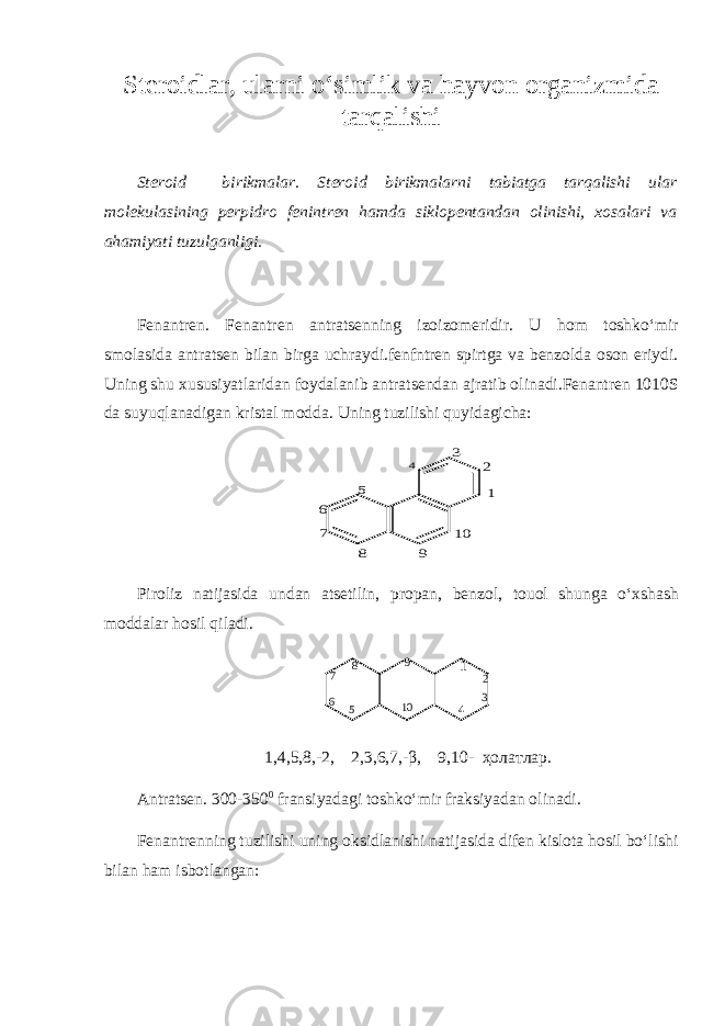 Steroidlar, ularni o‘simlik va hayvon organizmida tarqalishi Steroid birikmalar. Steroid birikmalarni tabiatga tarqalishi ular molekulasining perpidro fenintren hamda siklopentandan olinishi, xosalari va ahamiyati tuzulganligi. Fenantren. Fenantren antratsenning izoizomeridir. U hom toshko‘mir smolasida antratsen bilan birga uchraydi.fenfntren spirtga va benzolda oson eriydi. Uning shu xususiyatlaridan foydalanib antratsendan ajratib olinadi.Fenantren 1010S da suyuqlanadigan kristal modda. Uning tuzilishi quyidagicha:5 6 7 8 9 10 1 2 3 4 Piroliz natijasida undan atsetilin, propan, benzol, touol shunga o‘xshash moddalar hosil qiladi. 1 2 3 4 5 6 7 8 9 10 1,4,5,8,-2, 2,3,6,7,-β, 9,10- ҳолатлар. Antratsen. 300-350 0 fransiyadagi toshko‘mir fraksiyadan olinadi. Fenantrenning tuzilishi uning oksidlanishi natijasida difen kislota hosil bo‘lishi bilan ham isbotlangan: 