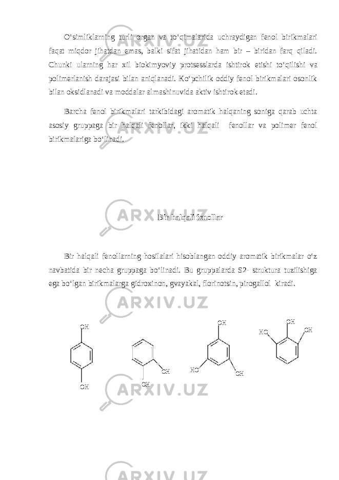 O‘simliklarning turli organ va to‘qimalarida uchraydigan fenol birikmalari faqat miqdor jihatdan emas, balki sifat jihatidan ham bir – biridan farq qiladi. Chunki ularning har xil biokimyoviy protsesslarda ishtirok etishi to‘qilishi va polimerlanish darajasi bilan aniqlanadi. Ko‘pchilik oddiy fenol birikmalari osonlik bilan oksidlanadi va moddalar almashinuvida aktiv ishtirok etadi. Barcha fenol birikmalari tarkibidagi aromatik halqaning soniga qarab uchta asosiy gruppaga bir halqali fenollar, ikki halqali fenollar va polimer fenol birikmalariga bo‘linadi. Bir halqali fenollar Bir halqali fenollarning hosilalari hisoblangan oddiy aromatik birikmalar o‘z navbatida bir necha gruppaga bo‘linadi. Bu gruppalarda S2- struktura tuzilishiga ega bo‘lgan birikmalarga gidroxinon, gvayakal, florinotsin, pirogallol kiradi.OH OH OH OH OH OH OH OH HO HO 