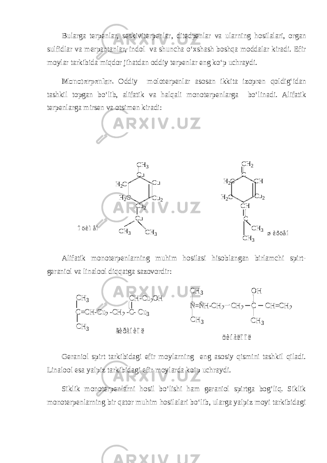 Bularga terpenlar, seskiviterpenlar, ditedpenlar va ularning hosilalari, organ sulfidlar va merpantanlar, indol va shuncha o‘xshash boshqa moddalar kiradi. Efir moylar tarkibida miqdor jihatdan oddiy terpenlar eng ko‘p uchraydi. Monoterpenlar. Oddiy moloterpenlar asosan ikkita izopren qoldig‘idan tashkil topgan bo‘lib, alifatik va halqali monoterpenlarga bo‘linadi. Alifatik terpenlarga mirsen va otsimen kiradi:H2C H2O Cu2 Cu2 Cu Cu CH3 Cu CH3 CH3 H2C H2C CH2 CH Cu2 C CH CH3 C CH3 îöèìåí øèðöåí Alifatik monoterpenlarning muhim hosilasi hisoblangan birlamchi spirt- geraniol va linalool diqqatga sazovordir: Ñ=ÑH-CH2 CH2 C CH=CH2 CH3 CH3 OH CH3 öèíàëîîë C=CH-Cu2 -CH2 -C- Cu3 CH-Cu2OH CH3 CH3 ãèðàíèîë Geraniol spirt tarkibidagi efir moylarning eng asosiy qismini tashkil qiladi. Linalool esa yalpiz tarkibidagi efir moylarda ko‘p uchraydi. Siklik monoterpenlarni hosil bo‘lishi ham geraniol spirtga bog‘liq. Siklik monoterpenlarning bir qator muhim hosilalari bo‘lib, ularga yalpiz moyi tarkibidagi 