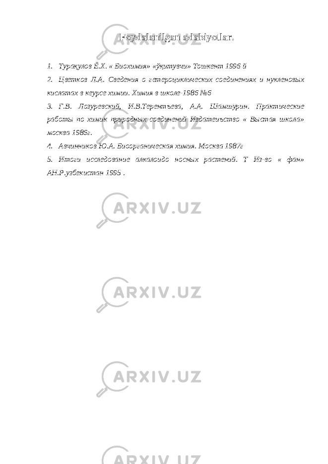 Foydalanilgan adabiyotlar. 1. Турақулов Ё . Х . « Биохимия » « ўқитувчи » Тошкент 1996 й 2. Цветков Л.А. Сведения о гетероциклических соединениях и нукленовых кислатах в кеурсе химии. Химия в школе-1986 №6 3. Г.В. Лозуревский, И.В.Терентъева, А.А. Шамшурин. Практические работы по химик природных соединений Издатеиъство « Выстая школа» москва 1986г. 4. Авчинников Ю.А. Биоорганическая химия. Москва 1987г 5. Итоги исследование алкалоидо носных растений. Т Из-во « фан» АН.Р.узбекистан 1995 . 