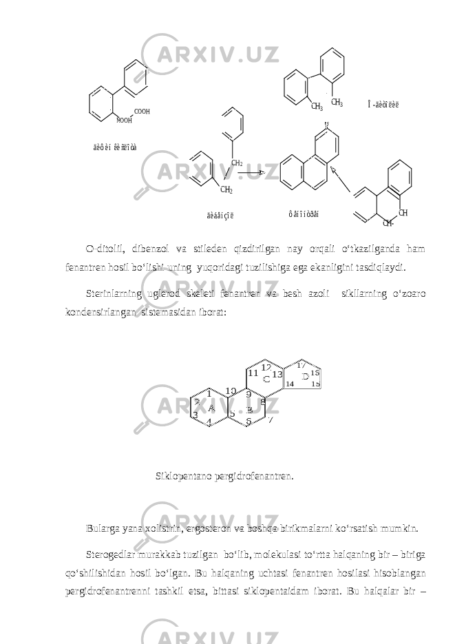 COOH ÑOOH CH2 CH CH2 CH3 CH3 CH- äèôèí êèñëîòà äèáåíçîë ôåíîíòðåí Î-äèòîëèëO-ditolil, dibenzol va stileden qizdirilgan nay orqali o‘tkazilganda ham fenantren hosil bo‘lishi uning yuqoridagi tuzilishiga ega ekanligini tasdiqlaydi. Sterinlarning uglerod skeleti fenantren va besh azoli sikllarning o‘zoaro kondensirlangan sistemasidan iborat: A B C D 1 2 3 4 5 6 7 8 9 10 111213 14 15 16 17 Siklopentano pergidrofenantren. Bularga yana xolistrin, ergosteron va boshqa birikmalarni ko‘rsatish mumkin. Sterogedlar murakkab tuzilgan bo‘lib, molekulasi to‘rtta halqaning bir – biriga qo‘shilishidan hosil bo‘lgan. Bu halqaning uchtasi fenantren hosilasi hisoblangan pergidrofenantrenni tashkil etsa, bittasi siklopentaidam iborat. Bu halqalar bir – 