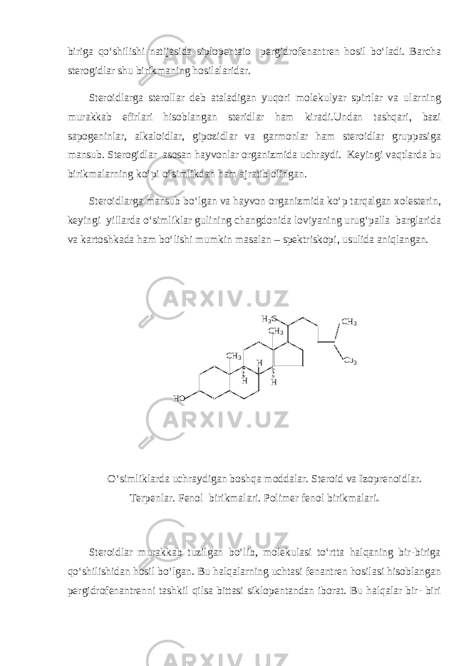 biriga qo‘shilishi natijasida siplopentaio pergidrofenantren hosil bo‘ladi. Barcha sterogidlar shu birikmaning hosilalaridar. Steroidlarga sterollar deb ataladigan yuqori molekulyar spirtlar va ularning murakkab efirlari hisoblangan steridlar ham kiradi.Undan tashqari, bazi sapogeninlar, alkaloidlar, gipozidlar va garmonlar ham steroidlar gruppasiga mansub. Sterogidlar asosan hayvonlar organizmida uchraydi. Keyingi vaqtlarda bu birikmalarning ko‘pi o‘simlikdan ham ajratib olingan. Steroidlarga mansub bo‘lgan va hayvon organizmida ko‘p tarqalgan xolesterin, keyingi yillarda o‘simliklar gulining changdonida loviyaning urug‘palla barglarida va kartoshkada ham bo‘lishi mumkin masalan – spektriskopi, usulida aniqlangan.HO CH3 H H H H3C CH3 CH3 Cu3 O‘simliklarda uchraydigan boshqa moddalar. Steroid va Izoprenoidlar. Terpenlar. Fenol birikmalari. Polimer fenol birikmalari . Steroidlar murakkab tuzilgan bo‘lib, molekulasi to‘rtta halqaning bir-biriga qo‘shilishidan hosil bo‘lgan. Bu halqalarning uchtasi fenantren hosilasi hisoblangan pergidrofenantrenni tashkil qilsa bittasi siklopentandan iborat. Bu halqalar bir- biri 