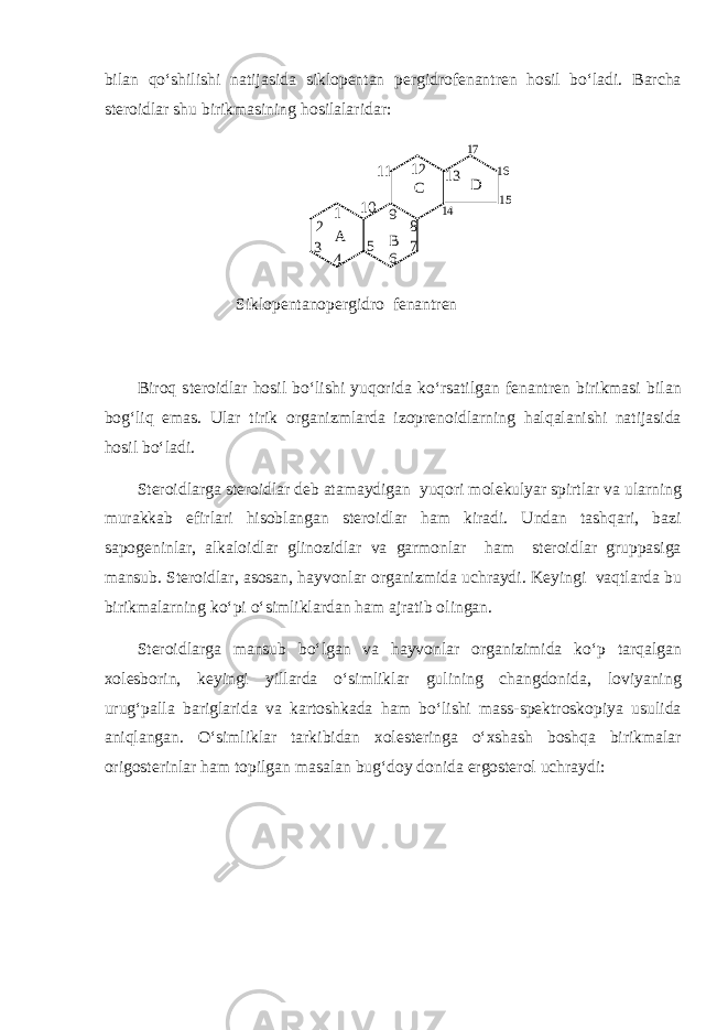 bilan qo‘shilishi natijasida siklopentan pergidrofenantren hosil bo‘ladi. Barcha steroidlar shu birikmasining hosilalaridar:A B C D 1 2 3 4 5 6 7 8 9 10 11 12 13 14 15 16 17 Siklopentanopergidro fenantren Biroq steroidlar hosil bo‘lishi yuqorida ko‘rsatilgan fenantren birikmasi bilan bog‘liq emas. Ular tirik organizmlarda izoprenoidlarning halqalanishi natijasida hosil bo‘ladi. Steroidlarga steroidlar deb atamaydigan yuqori molekulyar spirtlar va ularning murakkab efirlari hisoblangan steroidlar ham kiradi. Undan tashqari, bazi sapogeninlar, alkaloidlar glinozidlar va garmonlar ham steroidlar gruppasiga mansub. Steroidlar, asosan, hayvonlar organizmida uchraydi. Keyingi vaqtlarda bu birikmalarning ko‘pi o‘simliklardan ham ajratib olingan. Steroidlarga mansub bo‘lgan va hayvonlar organizimida ko‘p tarqalgan xolesborin, keyingi yillarda o‘simliklar gulining changdonida, loviyaning urug‘palla bariglarida va kartoshkada ham bo‘lishi mass-spektroskopiya usulida aniqlangan. O‘simliklar tarkibidan xolesteringa o‘xshash boshqa birikmalar origosterinlar ham topilgan masalan bug‘doy donida ergosterol uchraydi: 