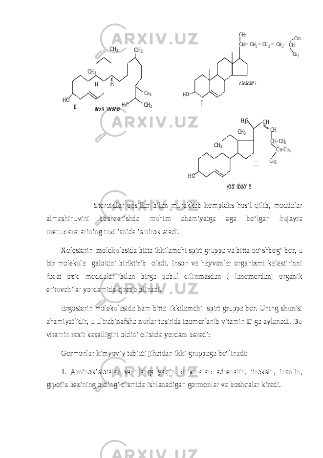CH3 CH2 CU2 CH2 CH Cu Cu3 3 CH HO I õîëåòåðèí HO CH3 CH3 H3C CH CH CH-CH3 Cu-Cu3 Cu3 III HO CH3 CH3 CH3 CH3 H3C H H Cu3 II ñòèãìîñòåðîë ýðãîñòåðîë Steroidlar oqsillar bilan murakkab kompleks hosil qilib, moddalar almashinuvini boshqarishda muhim ahamiyatga ega bo‘lgan hujayra membranalarining tuzilishida ishtirok etadi. Xolesterin molekulasida bitta ikkilamchi spirt gruppa va bitta qo‘shbog‘ bor, u bir molekula galoidni biriktirib oladi. Inson va hayvonlar organizmi kalestirinni faqat oziq moddalar bilan birga qabul qilinmasdan ( lanomerdan) organik erituvchilar yordamida ajratib olinadi. Ergosterin molekulasida ham bitta ikkilamchi spirt gruppa bor. Uning shunisi ahamiyatlidir, u ultrabinafsha nurlar tasirida izomerlanib vitamin D ga aylanadi. Bu vitamin raxit kasalligini oldini olishda yordam beradi: Gormonlar kimyoviy tabiati jihatdan ikki gruppaga bo‘linadi: 1. Aminokislotalar va ularga yaqin birikmalar: adrenalin, tiroksin, insulin, gipofiz bezining oldingi qismida ishlanadigan gormonlar va boshqalar kiradi. 