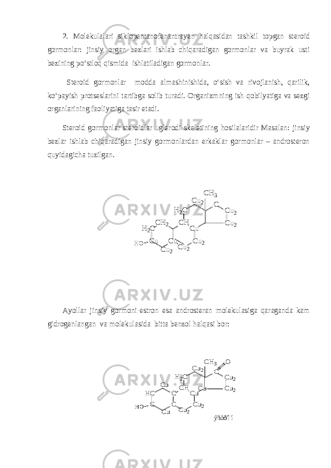 2. Molekulalari siklopentanofenantrayen halqasidan tashkil topgan steroid gormonlar: jinsiy organ bezlari ishlab chiqaradigan gormonlar va buyrak usti bezining po‘stloq qismida ishlatiladigan gormonlar. Steroid gormonlar modda almashinishida, o‘sish va rivojlanish, qarilik, ko‘payish protseslarini tartibga solib turadi. Organizmning ish qobilyatiga va sezgi organlarining faoliyatiga tasir etadi. Steroid gormonlar steroidlar uglerodi skeletining hosilalaridir Masalan: jinsiy bezlar ishlab chiqaradigan jinsiy gormonlardan erkaklar gormonlar – androsteron quyidagicha tuzilgan.H2C Cu CH2 CH Cu Cu2 Cu2 H2C Cu2 Cu2 C Cu HO Cu2 Cu2 CH3 Ayollar jinsiy gormoni-estron esa androsteran molekulasiga qaraganda kam gidrogenlangan va molekulasida bitta benzol halqasi bor: HC C C CH Cu Cu2 Cu2 H2C Cu Cu2 Cu2 C C HO Cu Cu2 CH3 Cu O ýñòðîí 