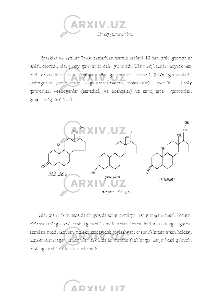 Jinsiy gormonlar. Erkaklar va ayollar jinsiy bezlaridan steroid tabiatli 10 dan ortiq gormonlar ishlab chiqadi, ular jinsiy gormonlar deb yuritiladi. Ularning bazilari buyrak usti bezi ekstraktidan ham topilgan. Bu gormonlar erkakli jinsiy gormonlari– androgenlar (androsteron, degidroandrosteron, testesteron) ayollik jinsiy gormonlari –estrogenlar (estradiol, va boshqalar) va sariq tana gormonlari gruppalariga bo‘linadi.O CH3 CH3 OH Òååòåñòåðîë HO CU3 OH CH3 CH3 CO CH3 O ýñòðàäèîë ïðîãåñòåðîí Izoprenoidlar. Ular o‘simliklar asosida dunyosida keng tarqalgan. Bu gruppa mansub bo‘lgan birikmalarning asosi besh uglerodli qoldiqlardan iborat bo‘lib, ulardagi uglerod atomlari xuddi izopren molekulasidagidek joylashgan: o‘simliklardan erkin holdagi izopren olinmagan. Biroq ular tarkibida bir qancha shohlangan zanjir hosil qiluvchi besh uglerodli birikmalar uchraydi: 