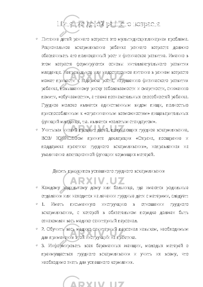 Питание детей раннего возраста • Питание детей раннего возраста это мультидисциплинарная проблема. Рациональное вскармливание ребенка раннего возраста должно обеспечивать его полноценный рост и физическое развитие. Именно в этом возрасте формируются основы интеллектуального развития младенца. Неправильное или недостаточное питание в раннем возрасте может привести к задержке роста, нарушению физического развития ребенка, повышенному риску заболеваемости и смертности, снижению памяти, «обучаемости», а также познавательных способностей ребенка. Грудное молоко является единственным видом пищи, полностью приспособленным к «ограниченным возможностям» пищеварительных функций младенца, т.е. является «золотым стандартом». • Учитывая низкий процент детей, получающих грудное вскармливание, ВОЗ/ ЮНИСЕФом принята декларация «Охрана, поощрение и поддержка практики грудного вскармливания», направленная на увеличение лактационной функции кормящих матерей. Десять принципов успешного грудного вскармливания • Каждому родильному дому или больнице, где имеются родильные отделения или находятся на лечении грудные дети с матерями, следует: • 1. Иметь письменную инструкцию в отношении грудного вскармливания, с которой в обязательном порядке должен быть ознакомлен весь медико-санитарный персонал. • 2. Обучить весь медико-санитарный персонал навыкам, необходимым для применения этой инструкции на практике. • 3. Информировать всех беременных женщин, молодых матерей о преимуществах грудного вскармливания и учить их всему, что необходимо знать для успешного кормления. 