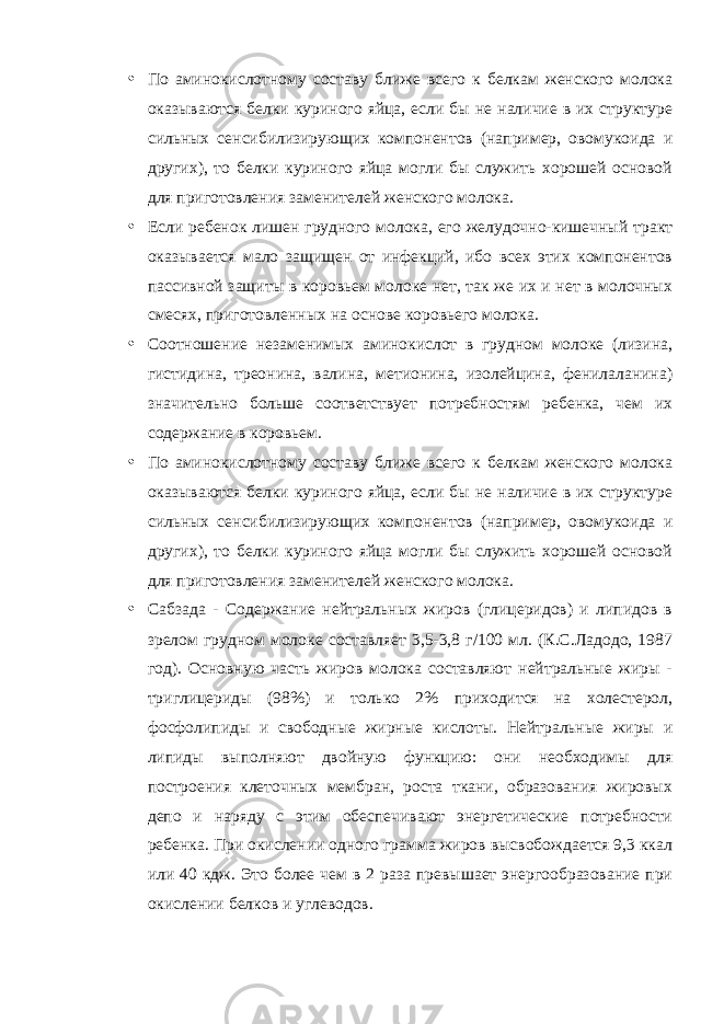 • По аминокислотному составу ближе всего к белкам женского молока оказываются белки куриного яйца, если бы не наличие в их структуре сильных сенсибилизирующих компонентов (например, овомукоида и других), то белки куриного яйца могли бы служить хорошей основой для приготовления заменителей женского молока. • Если ребенок лишен грудного молока, его желудочно-кишечный тракт оказывается мало защищен от инфекций, ибо всех этих компонентов пассивной защиты в коровьем молоке нет, так же их и нет в молочных смесях, приготовленных на основе коровьего молока. • Соотношение незаменимых аминокислот в грудном молоке (лизина, гистидина, треонина, валина, метионина, изолейцина, фенилаланина) значительно больше соответствует потребностям ребенка, чем их содержание в коровьем. • По аминокислотному составу ближе всего к белкам женского молока оказываются белки куриного яйца, если бы не наличие в их структуре сильных сенсибилизирующих компонентов (например, овомукоида и других), то белки куриного яйца могли бы служить хорошей основой для приготовления заменителей женского молока. • Сабзада - Содержание нейтральных жиров (глицеридов) и липидов в зрелом грудном молоке составляет 3,5-3,8 г/100 мл. (К.С.Ладодо, 1987 год). Основную часть жиров молока составляют нейтральные жиры - триглицериды (98%) и только 2% приходится на холестерол, фосфолипиды и свободные жирные кислоты. Нейтральные жиры и липиды выполняют двойную функцию: они необходимы для построения клеточных мембран, роста ткани, образования жировых депо и наряду с этим обеспечивают энергетические потребности ребенка. При окислении одного грамма жиров высвобождается 9,3 ккал или 40 кдж. Это более чем в 2 раза превышает энергообразование при окислении белков и углеводов. 