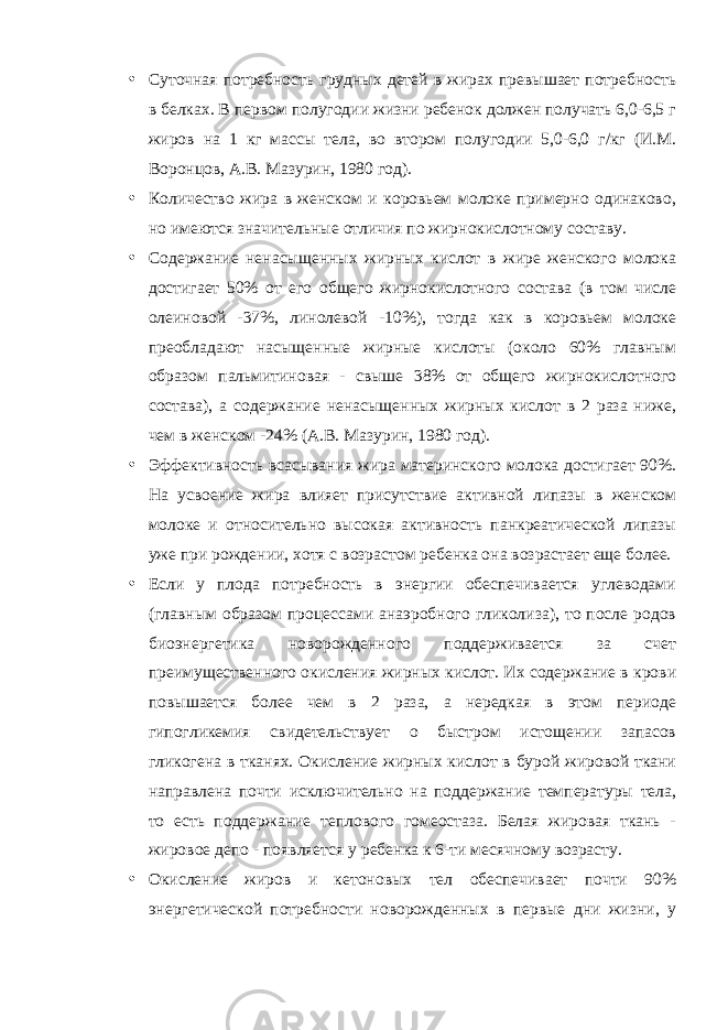 • Суточная потребность грудных детей в жирах превышает потребность в белках. В первом полугодии жизни ребенок должен получать 6,0-6,5 г жиров на 1 кг массы тела, во втором полугодии 5,0-6,0 г/кг (И.М. Воронцов, А.В. Мазурин, 1980 год). • Количество жира в женском и коровьем молоке примерно одинаково, но имеются значительные отличия по жирнокислотному составу. • Содержание ненасыщенных жирных кислот в жире женского молока достигает 50% от его общего жирнокислотного состава (в том числе олеиновой -37%, линолевой -10%), тогда как в коровьем молоке преобладают насыщенные жирные кислоты (около 60% главным образом пальмитиновая - свыше 38% от общего жирнокислотного состава), а содержание ненасыщенных жирных кислот в 2 раза ниже, чем в женском -24% (А.В. Мазурин, 1980 год). • Эффективность всасывания жира материнского молока достигает 90%. На усвоение жира влияет присутствие активной липазы в женском молоке и относительно высокая активность панкреатической липазы уже при рождении, хотя с возрастом ребенка она возрастает еще более. • Если у плода потребность в энергии обеспечивается углеводами (главным образом процессами анаэробного гликолиза), то после родов биоэнергетика новорожденного поддерживается за счет преимущественного окисления жирных кислот. Их содержание в крови повышается более чем в 2 раза, а нередкая в этом периоде гипогликемия свидетельствует о быстром истощении запасов гликогена в тканях. Окисление жирных кислот в бурой жировой ткани направлена почти исключительно на поддержание температуры тела, то есть поддержание теплового гомеостаза. Белая жировая ткань - жировое депо - появляется у ребенка к 6-ти месячному возрасту. • Окисление жиров и кетоновых тел обеспечивает почти 90% энергетической потребности новорожденных в первые дни жизни, у 