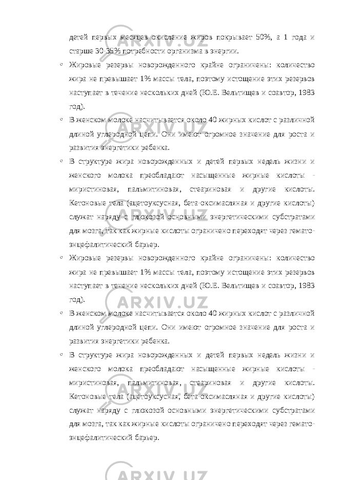 детей первых месяцев окисление жиров покрывает 50%, а 1 года и старше 30-35% потребности организма в энергии. • Жировые резервы новорожденного крайне ограничены: количество жира не превышает 1% массы тела, поэтому истощение этих резервов наступает в течение нескольких дней (Ю.Е. Вельтищев и соавтор, 1983 год). • В женском молоке насчитывается около 40 жирных кислот с различной длиной углеродной цепи. Они имеют огромное значение для роста и развития энергетики ребенка. • В структуре жира новорожденных и детей первых недель жизни и женского молока преобладают насыщенные жирные кислоты - миристиновая, пальмитиновая, стеариновая и другие кислоты. Кетоновые тела (ацетоуксусная, бета-оксимасляная и другие кислоты) служат наряду с глюкозой основными энергетическими субстратами для мозга, так как жирные кислоты ограничено переходят через гемато- энцефалитический барьер. • Жировые резервы новорожденного крайне ограничены: количество жира не превышает 1% массы тела, поэтому истощение этих резервов наступает в течение нескольких дней (Ю.Е. Вельтищев и соавтор, 1983 год). • В женском молоке насчитывается около 40 жирных кислот с различной длиной углеродной цепи. Они имеют огромное значение для роста и развития энергетики ребенка. • В структуре жира новорожденных и детей первых недель жизни и женского молока преобладают насыщенные жирные кислоты - миристиновая, пальмитиновая, стеариновая и другие кислоты. Кетоновые тела (ацетоуксусная, бета-оксимасляная и другие кислоты) служат наряду с глюкозой основными энергетическими субстратами для мозга, так как жирные кислоты ограничено переходят через гемато- энцефалитический барьер. 