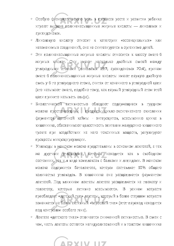 • Особую физиологическую роль в процессе роста и развития ребенка играют высшие полиненасыщенные жирные кислоты — линолевая и арихидоновая. • Линолевую кислоту относят к категории «эссенциальных» или незаменимых соединений, она не синтезируется в организме детей. • Эти полиненасыщенные жирные кислоты относятся к классу омега-6 жирных кислот. Они имеют несколько двойных связей между углеродными атомами (линолевая 18:2, арахидоновая 20:4), причем омега-6 полиненасыщенные жирные кислоты имеют первую двойную связь у 6-го углеродного атома, считая от конечного в углеродной цепи (его называют омега, подобно тому, как первый углеродный атом этой цепи принято называть альфа). • Биологической активностью обладают содержащиеся в грудном молоке простагландины - продукты цикло-оксигеназного окисления ферментов щеточной каймы - энтероцитов, всасыванию цинка в кишечнике, обеспечивают целостность эпителия желудочно-кишечного тракта при воздействии на него токсичных веществ, регулируют процессы микроциркуляции. • Углеводы в женском молоке представлены в основном лактозой, а так же другими углеводами, которые находятся как в свободном состоянии, так и в виде комплексов с белками и липидами. В женском молоке содержится беталактоза, которая составляет 90% общего количества углеводов. В кишечнике она расщепляется ферментом лактазой. Под влиянием лактазы лактоза расщепляется на глюкозу и галактозу, которые активно всасываются. В раннем возрасте преобладает «детский тип» лактазы, который в более старшем возрасте заменяется на более активный «взрослый тип» (этот переход находится под контролем особого гена). • Лактаза «детского типа» отличается сниженной активностью. В связи с чем, часть лактозы остается негидролизованной и в толстом кишечнике 