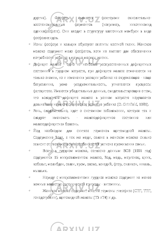 другие). Фосфаты являются факторами окислительно- восстановительных ферментов (например, никотинамид аденилфосфата). Они входят в структуру клеточных мембран в виде фосфолипидов. • Ионы фосфора и кальция образуют апатиты костной ткани. Женское молоко содержит мало фосфатов, хотя их хватает для обеспечения потребности ребенка в первые месяцы жизни. • Дефицит железа - одно из наиболее распростаненных дефицитных состояний в грудном возрасте, при дефиците железа отмечаются не только анемия, но и изменения реакции ребенка на окружающее - чаще безразличие, реже -раздражительность, угнетаются процессы фагоцитоза. Имеются убедительные данные, свидетельствующие о том, что вследствие дефицита железа в раннем возрасте нарушается дальнейшее нервно-психическое развитие ребенка ( D . Grinfield , 1981). • Речь, следовательно, идет о системном заболевании, которое так и следует именовать - железодефицитное состояние или железодефицитная болезнь. • Йод необходим для синтеза гормонов щитовидной железы. Содержание йода, а так же меди, селена в женском молоке сильно зависит от геохимических особенностей региона проживания семьи. • Всего в грудном молоке, согласно данным ВОЗ (1991 год) содержится 15 микроэлементов: железо, йод, медь, марганец, цинк, кобальт, молибден, селен, хром, олово, ванадий, фтор, силикон, никель, мышьяк. • Наряду с микроэлементами грудное молоко содержит не менее важные вещества органической природы - витамины. • Женское молоко содержит многие гормоны гипофиза (СТГ, ТТГ, гонадотропин), щитовидной железы (Т3 иТ4) и др. 