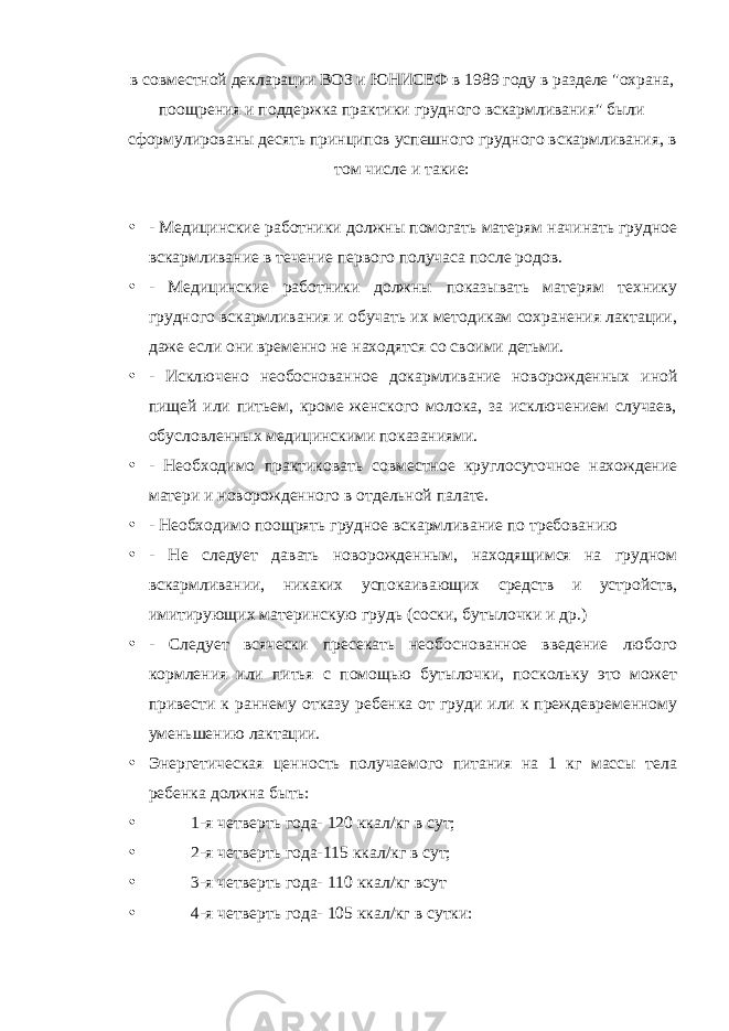 в совместной декларации ВОЗ и ЮНИСЕФ в 1989 году в разделе &#34;охрана, поощрения и поддержка практики грудного вскармливания&#34; были сформулированы десять принципов успешного грудного вскармливания, в том числе и такие: • - Медицинские работники должны помогать матерям начинать грудное вскармливание в течение первого получаса после родов. • - Медицинские работники должны показывать матерям технику грудного вскармливания и обучать их методикам сохранения лактации, даже если они временно не находятся со своими детьми. • - Исключено необоснованное докармливание новорожденных иной пищей или питьем, кроме женского молока, за исключением случаев, обусловленных медицинскими показаниями. • - Необходимо практиковать совместное круглосуточное нахождение матери и новорожденного в отдельной палате. • - Необходимо поощрять грудное вскармливание по требованию • - Не следует давать новорожденным, находящимся на грудном вскармливании, никаких успокаивающих средств и устройств, имитирующих материнскую грудь (соски, бутылочки и др.) • - Следует всячески пресекать необоснованное введение любого кормления или питья с помощью бутылочки, поскольку это может привести к раннему отказу ребенка от груди или к преждевременному уменьшению лактации. • Энергетическая ценность получаемого питания на 1 кг массы тела ребенка должна быть: • 1-я четверть года- 120 ккал/кг в сут; • 2-я четверть года-115 ккал/кг в сут; • 3-я четверть года- 110 ккал/кг всут • 4-я четверть года- 105 ккал/кг в сутки: 