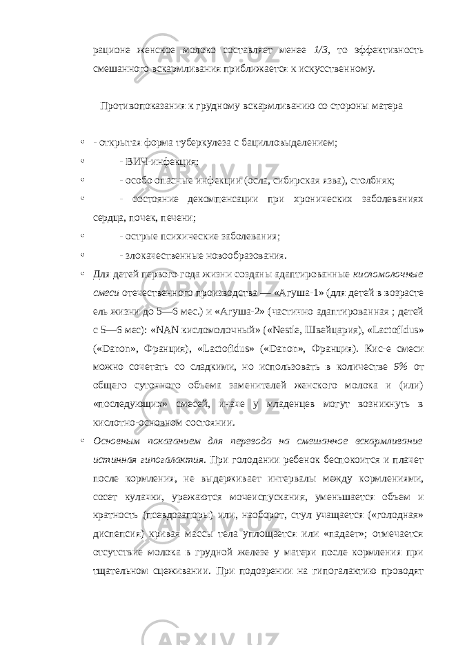 рационе женское молоко составляет менее 1/3, то эффективность смешанного вскармливания приближается к искусственному. Противопоказания к грудному вскармливанию со стороны матера • - открытая форма туберкулеза с бацилловыделением; • - ВИЧ-инфекция; • - особо опасные инфекции (осла, сибирская язва), столбняк; • - состояние декомпенсации при хронических заболеваниях сердца, почек, печени; • - острые психические заболевания; • - злокачественные новообразования. • Для детей первого года жизни созданы адаптированные кисломолочные смеси отечественного производства — «Агуша-1» (для детей в возрасте ель жизни до 5—6 мес.) и «Агуша-2» (частично адаптированная ; детей с 5—6 мес): « NAN кисломолочный» (« Nestle , Швейцария), « Lactofldus » (« Danon », Франция), « Lactofidus » (« Danon », Франция). Кис-е смеси можно сочетать со сладкими, но использовать в количестве 9% от общего суточного объема заменителей женского молока и (или) «последующих» смесей, иначе у младенцев могут возникнуть в кислотно-основном состоянии. • Основным показанием для перевода на смешанное вскармливание истинная гипогалактия. При голодании ребенок беспокоится и плачет после кормления, не выдерживает интервалы между кормлениями, сосет кулачки, урежаются мочеиспускания, уменьшается объем и кратность (псевдозапоры) или, наоборот, стул учащается («голодная» диспепсия) кривая массы тела уплощается или «падает»; отмечается отсутствие молока в грудной железе у матери после кормления при тщательном сцеживании. При подозрении на гипогалактию проводят 