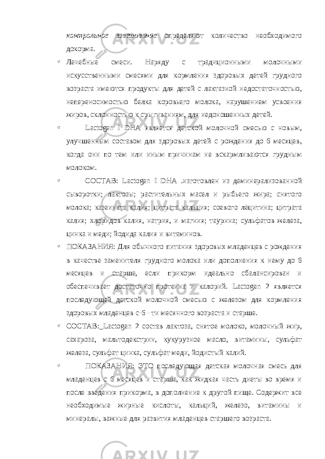 контрольное взвешивание определяют количество необходимого докорма. • Лечебные смеси. Наряду с традиционными молочными искусственными смесями для кормления здоровых детей грудного возраста имеются продукты для детей с лактазной недостаточностью, непереносимостью белка коровьего молока, нарушением усвоения жиров, склонностью к срыгиваниям, для недоношенных детей. • Lactogen I DHA является детской молочной смесью с новым, улучшенным составом для здоровых детей с рождения до 6 месяцев, когда они по тем или иным причинам не вскармливаются грудным молоком. • СОСТАВ: Lactogen I DHA .изготовлен из деминерализованной сыворотки; лактозы; растительных масел и рыбьего жира; снятого молока; казеината калия; цитрата кальция; соевого лецитина; цитрата калия; хлоридов калия, натрия, и магния; таурина; сульфатов железа, цинка и меди; йодида калия и витаминов. • ПОКАЗАНИЯ: Для обычного питания здоровых младенцев с рождения в качестве заменителя грудного молока или дополнения к нему до 6 месяцев и старше, если прикорм идеально сбалансирован и обеспечивает достаточно протеина и калорий. Lactogen 2 является последующей детской молочной смесью с железом для кормления здоровых младенцев с-6 - ти месячного возраста и старше. • СОСТАВ:_ Lactogen 2 состав лактоза, снятое молоко, молочный жир, сахароза, мальтодекстрин, кукурузное масло, витамины, сульфат железа, сульфат цинка, сульфат меди, йодистый калий. • ПОКАЗАНИЯ: ЭТО последующая детская молочная смесь для младенцев с 6 месяцев и старше, как жидкая часть диеты во время и после введения прикорма, в дополнение к другой пище. Содержит все необходимые жирные кислоты, кальций, железо, витамины и минералы, важные для развития младенцев старшего возраста. 