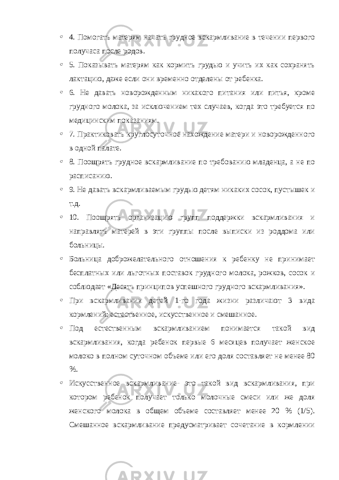 • 4. Помогать матерям начать грудное вскармливание в течении первого получаса после родов. • 5. Показывать матерям как кормить грудью и учить их как сохранять лактацию, даже если они временно отделены от ребенка. • 6. Не давать новорожденным никакого питания или питья, кроме грудного молока, за исключением тех случаев, когда это требуется по медицинским показаниям. • 7. Практиковать круглосуточное нахождение матери и новорожденного в одной палате. • 8. Поощрять грудное вскармливание по требованию младенца, а не по расписанию. • 9. Не давать вскармливаемым грудью детям никаких сосок, пустышек и т.д. • 10. Поощрять организацию групп поддержки вскармливания и направлять матерей в эти группы после выписки из роддома или больницы. • Больница доброжелательного отношения к ребенку не принимает бесплатных или льготных поставок грудного молока, рожков, сосок и соблюдает «Десять принципов успешного грудного вскармливания». • При вскармливании детей 1-го года жизни различают 3 вида кормлений: естественное, искусственное и смешанное. • Под естественным вскармливанием понимается такой вид вскармливания, когда ребенок первые 6 месяцев получает женское молоко в полном суточном объеме или его доля составляет не менее 80 %. • Искусственное вскармливание- это такой вид вскармливания, при котором ребенок получает только молочные смеси или же доля женского молока в общем объеме составляет менее 20 % (1/5). Смешанное вскармливание предусматривает сочетание в кормлении 