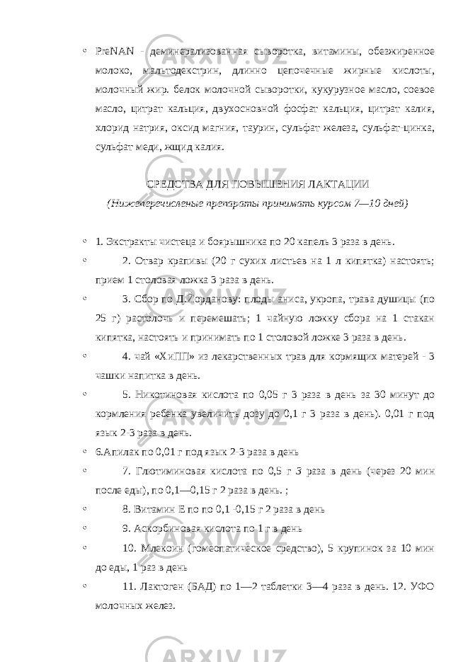 • PreNAN - деминерализованная сыворотка, витамины, обезжиренное молоко, мальтодекстрин, длинно цепочечные жирные кислоты, молочный жир. белок молочной сыворотки, кукурузное масло, соевое масло, цитрат кальция, двухосновной фосфат кальция, цитрат калия, хлорид натрия, оксид магния, таурин, сульфат железа, сульфат-цинка, сульфат меди, жщид калия. СРЕДСТВА ДЛЯ ПОВЫШЕНИЯ ЛАКТАЦИИ (Нижеперечисленые препараты принимать курсом 7—10 дней) • 1. Экстракты чистеца и боярышника по 20 капель 3 раза в день. • 2. Отвар крапивы (20 г сухих листьев на 1 л кипятка) настоять; прием 1 столовая ложка 3 раза в день. • 3. Сбор по Д.Йорданову: плоды аниса, укропа, трава душицы (по 25 г) растолочь и перемешать; 1 чайную ложку сбора на 1 стакан кипятка, настоять и принимать по 1 столовой ложке 3 раза в день. • 4. чай «ХиПП» из лекарственных трав для кормящих матерей - 3 чашки напитка в день. • 5. Никотиновая кислота по 0,05 г 3 раза в день за 30 минут до кормления ребенка увеличить дозу до 0,1 г 3 раза в день). 0,01 г под язык 2-3 раза в день. • 6.Апилак по 0,01 г под язык 2-3 раза в день • 7. Глютиминовая кислота по 0,5 г 3 раза в день (через 20 мин после еды), по 0,1—0,15 г 2 раза в день. ; • 8. Витамин Е по по 0,1 -0,15 г 2 раза в день • 9. Аскорбиновая кислота по 1 г в день • 10. Млекоин (гомеопатическое средство), 5 крупинок за 10 мин до еды, 1 раз в день • 11. Лактоген (БАД) по 1—2 таблетки 3—4 раза в день. 12. УФО молочных желез. 