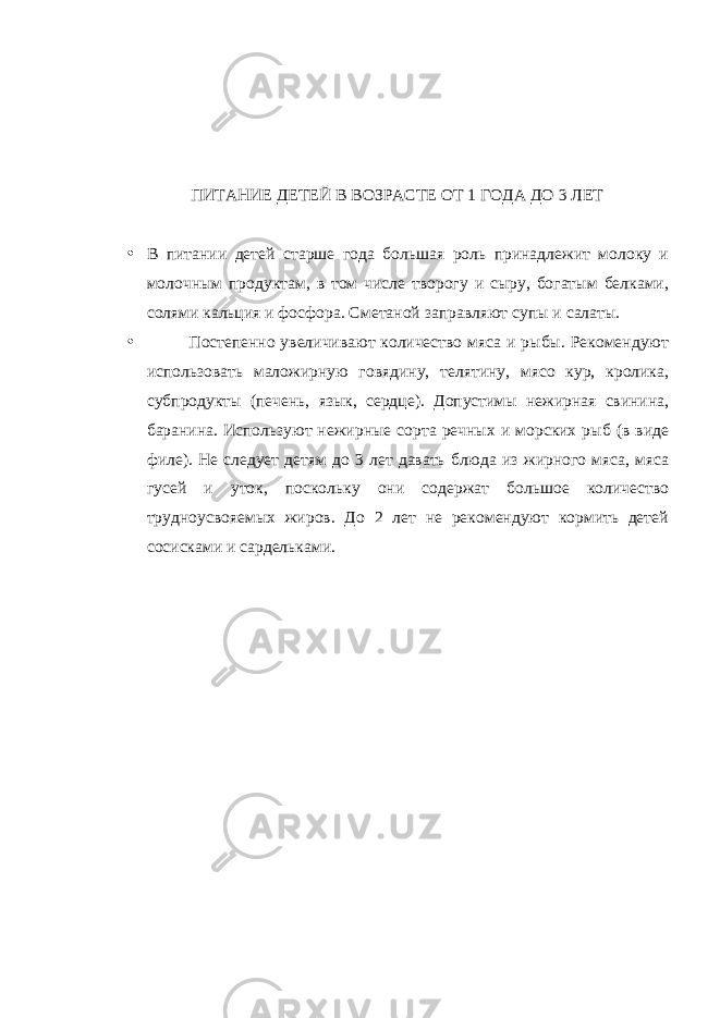 ПИТАНИЕ ДЕТЕЙ В ВОЗРАСТЕ ОТ 1 ГОДА ДО 3 ЛЕТ • В питании детей старше года большая роль принадлежит молоку и молочным продуктам, в том числе творогу и сыру, богатым белками, солями кальция и фосфора. Сметаной заправляют супы и салаты. • Постепенно увеличивают количество мяса и рыбы. Рекомендуют использовать маложирную говядину, телятину, мясо кур, кролика, субпродукты (печень, язык, сердце). Допустимы нежирная свинина, баранина. Используют нежирные сорта речных и морских рыб (в виде филе). Не следует детям до 3 лет давать блюда из жирного мяса, мяса гусей и уток, поскольку они содержат большое количество трудноусвояемых жиров. До 2 лет не рекомендуют кормить детей сосисками и сардельками. 