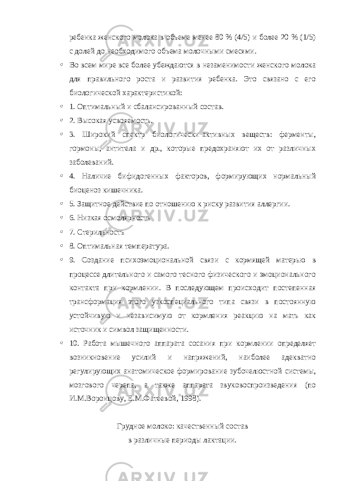 ребенка женского молока в объеме менее 80 % (4/5) и более 20 % (1/5) с долей до необходимого объема молочными смесями. • Во всем мире все более убеждаются в незаменимости женского молока для правильного роста и развития ребенка. Это связано с его биологической характеристикой: • 1. Оптимальный и сбалансированный состав. • 2. Высокая усвояемость. • 3. Широкий спектр биологически-активных веществ: ферменты, гормоны, антитела и др., которые предохраняют их от различных заболеваний. • 4. Наличие бифидогенных факторов, формирующих нормальный биоценоз кишечника. • 5. Защитное действие по отношению к риску развития аллергии. • 6. Низкая осмолярность • 7. Стерильность • 8. Оптимальная температура. • 9. Создание психоэмоциональной связи с кормящей матерью в процессе длительного и самого тесного физического и эмоционального контакта при кормлении. В последующем происходит постепенная трансформация этого узкоспециального типа связи в постоянную устойчивую и независимую от кормления реакцию на мать как источник и символ защищенности. • 10. Работа мышечного аппарата сосания при кормлении определяет возникновение усилий и напряжений, наиболее адекватно регулирующих анатомическое формирование зубочелюстной системы, мозгового черепа, а также аппарата звуковоспроизведения (по И.М.Воронцову, Е.М.Фатеевой, 1998). Грудное молоко: качественный состав в различные периоды лактации. 