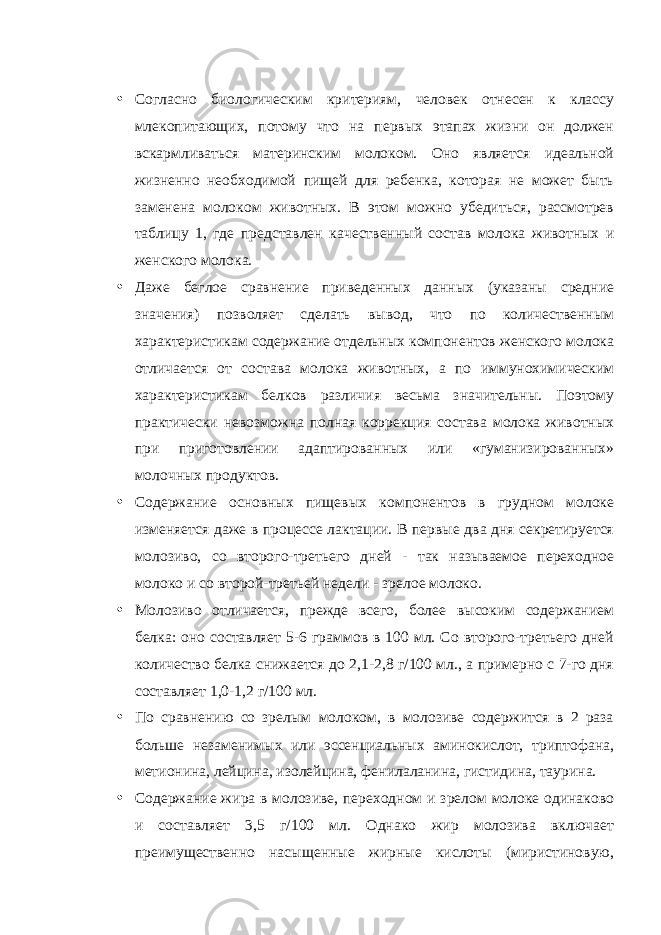 • Согласно биологическим критериям, человек отнесен к классу млекопитающих, потому что на первых этапах жизни он должен вскармливаться материнским молоком. Оно является идеальной жизненно необходимой пищей для ребенка, которая не может быть заменена молоком животных. В этом можно убедиться, рассмотрев таблицу 1, где представлен качественный состав молока животных и женского молока. • Даже беглое сравнение приведенных данных (указаны средние значения) позволяет сделать вывод, что по количественным характеристикам содержание отдельных компонентов женского молока отличается от состава молока животных, а по иммунохимическим характеристикам белков различия весьма значительны. Поэтому практически невозможна полная коррекция состава молока животных при приготовлении адаптированных или «гуманизированных» молочных продуктов. • Содержание основных пищевых компонентов в грудном молоке изменяется даже в процессе лактации. В первые два дня секретируется молозиво, со второго-третьего дней - так называемое переходное молоко и со второй-третьей недели - зрелое молоко. • Молозиво отличается, прежде всего, более высоким содержанием белка: оно составляет 5-6 граммов в 100 мл. Со второго-третьего дней количество белка снижается до 2,1-2,8 г/100 мл., а примерно с 7-го дня составляет 1,0-1,2 г/100 мл. • По сравнению со зрелым молоком, в молозиве содержится в 2 раза больше незаменимых или эссенциальных аминокислот, триптофана, метионина, лейцина, изолейцина, фенилаланина, гистидина, таурина. • Содержание жира в молозиве, переходном и зрелом молоке одинаково и составляет 3,5 г/100 мл. Однако жир молозива включает преимущественно насыщенные жирные кислоты (миристиновую, 