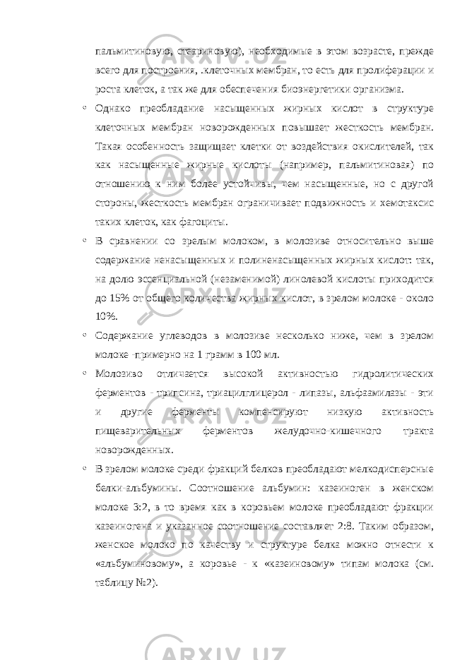 пальмитиновую, стеариновую), необходимые в этом возрасте, прежде всего для построения, .клеточных мембран, то есть для пролиферации и роста клеток, а так же для обеспечения биоэнергетики организма. • Однако преобладание насыщенных жирных кислот в структуре клеточных мембран новорожденных повышает жесткость мембран. Такая особенность защищает клетки от воздействия окислителей, так как насыщенные жирные кислоты (например, пальмитиновая) по отношению к ним более устойчивы, чем насыщенные, но с другой стороны, жесткость мембран ограничивает подвижность и хемотаксис таких клеток, как фагоциты. • В сравнении со зрелым молоком, в молозиве относительно выше содержание ненасыщенных и полиненасыщенных жирных кислот: так, на долю эссенциальной (незаменимой) линолевой кислоты приходится до 15% от общего количества жирных кислот, в зрелом молоке - около 10%. • Содержание углеводов в молозиве несколько ниже, чем в зрелом молоке -примерно на 1 грамм в 100 мл. • Молозиво отличается высокой активностью гидролитических ферментов - трипсина, триацилглицерол - липазы, альфаамилазы - эти и другие ферменты компенсируют низкую активность пищеварительных ферментов желудочно-кишечного тракта новорожденных. • В зрелом молоке среди фракций белков преобладают мелкодисперсные белки-альбумины. Соотношение альбумин: казеиноген в женском молоке 3:2, в то время как в коровьем молоке преобладают фракции казеиногена и указанное соотношение составляет 2:8. Таким образом, женское молоко по качеству и структуре белка можно отнести к «альбуминовому», а коровье - к «казеиновому» типам молока (см. таблицу №2). 