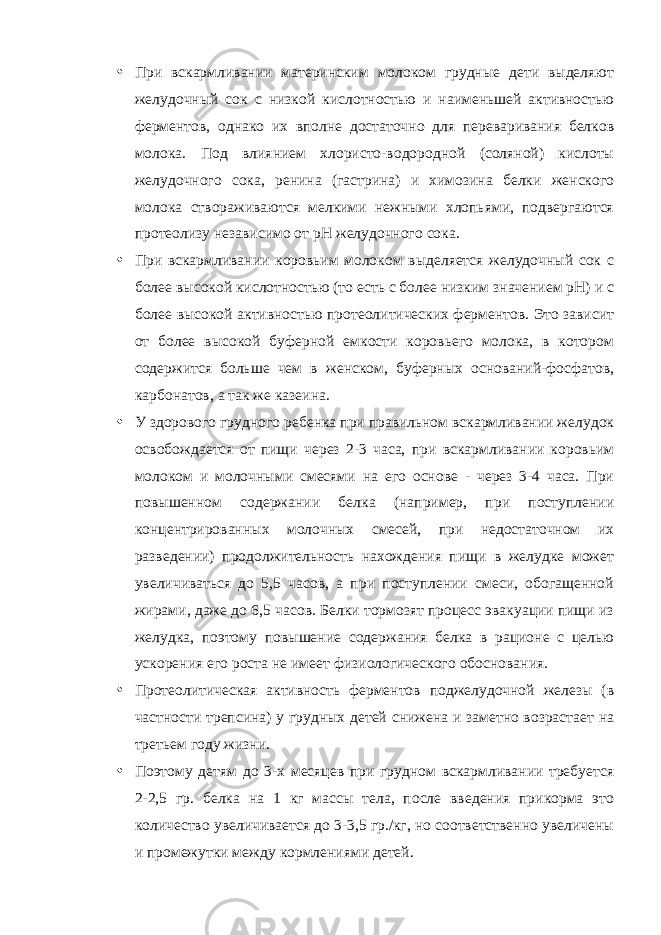 • При вскармливании материнским молоком грудные дети выделяют желудочный сок с низкой кислотностью и наименьшей активностью ферментов, однако их вполне достаточно для переваривания белков молока. Под влиянием хлористо-водородной (соляной) кислоты желудочного сока, ренина (гастрина) и химозина белки женского молока створаживаются мелкими нежными хлопьями, подвергаются протеолизу независимо от рН желудочного сока. • При вскармливании коровьим молоком выделяется желудочный сок с более высокой кислотностью (то есть с более низким значением рН) и с более высокой активностью протеолитических ферментов. Это зависит от более высокой буферной емкости коровьего молока, в котором содержится больше чем в женском, буферных оснований-фосфатов, карбонатов, а так же казеина. • У здорового грудного ребенка при правильном вскармливании желудок освобождается от пищи через 2-3 часа, при вскармливании коровьим молоком и молочными смесями на его основе - через 3-4 часа. При повышенном содержании белка (например, при поступлении концентрированных молочных смесей, при недостаточном их разведении) продолжительность нахождения пищи в желудке может увеличиваться до 5,5 часов, а при поступлении смеси, обогащенной жирами, даже до 6,5 часов. Белки тормозят процесс эвакуации пищи из желудка, поэтому повышение содержания белка в рационе с целью ускорения его роста не имеет физиологического обоснования. • Протеолитическая активность ферментов поджелудочной железы (в частности трепсина) у грудных детей снижена и заметно возрастает на третьем году жизни. • Поэтому детям до 3-х месяцев при грудном вскармливании требуется 2-2,5 гр. белка на 1 кг массы тела, после введения прикорма это количество увеличивается до 3-3,5 гр./кг, но соответственно увеличены и промежутки между кормлениями детей. 