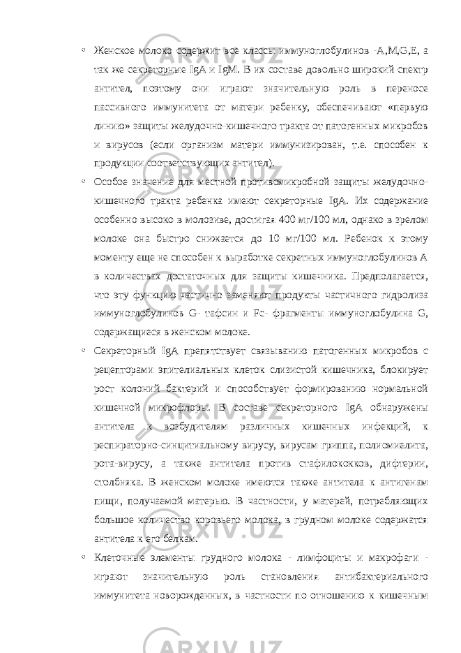 • Женское молоко содержит все классы иммуноглобулинов - A , M , G , E , а так же секреторные IgA и IgM . В их составе довольно широкий спектр антител, поэтому они играют значительную роль в переносе пассивного иммунитета от матери ребенку, обеспечивают «первую линию» защиты желудочно-кишечного тракта от патогенных микробов и вирусов (если организм матери иммунизирован, т.е. способен к продукции соответствующих антител). • Особое значение для местной противомикробной защиты желудочно- кишечного тракта ребенка имеют секреторные IgA . Их содержание особенно высоко в молозиве, достигая 400 мг/100 мл, однако в зрелом молоке она быстро снижается до 10 мг/100 мл. Ребенок к этому моменту еще не способен к выработке секретных иммуноглобулинов А в количествах достаточных для защиты кишечника. Предполагается, что эту функцию частично заменяют продукты частичного гидролиза иммуноглобулинов G - тафсин и Fc - фрагменты иммуноглобулина G , содержащиеся в женском молоке. • Секреторный IgA препятствует связыванию патогенных микробов с рецепторами эпителиальных клеток слизистой кишечника, блокирует рост колоний бактерий и способствует формированию нормальной кишечной микрофлоры. В составе секреторного IgA обнаружены антитела к возбудителям различных кишечных инфекций, к респираторно-синцитиальному вирусу, вирусам гриппа, полиомиелита, рота-вирусу, а также антитела против стафилококков, дифтерии, столбняка. В женском молоке имеются также антитела к антигенам пищи, получаемой матерью. В частности, у матерей, потребляющих большое количество коровьего молока, в грудном молоке содержатся антитела к его белкам. • Клеточные элементы грудного молока - лимфоциты и макрофаги - играют значительную роль становления антибактериального иммунитета новорожденных, в частности по отношению к кишечным 