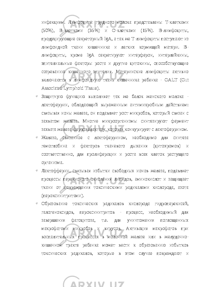 инфекциям. Лимфоциты грудного молока представлены Т-клетками (50%), В-клетками (35%) и О-клетками (15%). В-лимфоциты, продуцирующие секреторный IgA , а так же Т-лимфоциты поступают из лимфоидной ткани кишечника и легких кормящей матери. В- лимфоциты, кроме IgA секретируют интерферон, интерлейкины, эпителиальные факторы роста и другие цитокины, способствующие созреванию кишечного эпителия. Материнские лимфоциты активно включаются в лимфоидную ткань кишечника ребенка - GALT ( Gut Associated Lymphoid Tissue ). • Защитную функцию выполняет так же белок женского молока - лактоферрин, обладающий выраженным антимикробным действием: связывая ионы железа, он подавляет рост микробов, который связан с захватом железа. Многие микроорганизмы синтезируют фермент захвата железа-феррохелактазу, которая конкурирует с лактоферрином. • Железо, связанное с лактоферрином, необходимо для синтеза гемоглобина и факторов тканевого дыхания (цитохромов) и соответственно, для пролиферации и роста всех клеток растущего организма. • Лактофферин, связывая избытки свободных ионов железа, подавляет процессы перекисного окисления липидов, аминокислот и защищает ткани от повреждения токсическими радикалами кислорода, азота (пероксинитритами). • Образование токсических радикалов кислорода гидроперекисей, галогеноксидов, пероксинитритов - процесс, необходимый для завершения фагоцитоза, т.е. для уничтожения поглощенных макрофагами микробов и вирусов. Активация макрофагов при воспалительных процессах в молочной железе или в желудочно- кишечном тракте ребенка может вести к образованию избытков токсических радикалов, которые в этом случае повреждают и 