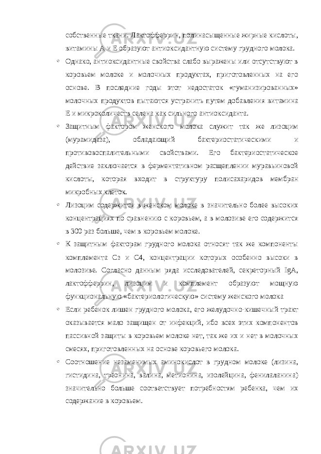 собственные ткани. Лактофферрин, полинасыщенные жирные кислоты, витамины А и Е образуют антиоксидантную систему грудного молока. • Однако, антиоксидантные свойства слабо выражены или отсутствуют в коровьем молоке и молочных продуктах, приготовленных на его основе. В последние годы этот недостаток «гуманизированных» молочных продуктов пытаются устранить путем добавления витамина Е и микроколичеств селена как сильного антиоксиданта. • Защитным фактором женского молока служит так же лизоцим (мурамидаза), обладающий бактериостатическими и противовоспалительными свойствами. Его бактериостатическое действие заключается в ферментативном расщеплении муравьиновой кислоты, которая входит в структуру полисахаридов мембран микробных клеток. • Лизоцим содержится в женском молоке в значительно более высоких концентрациях по сравнению с коровьем, а в молозиве его содержится в 300 раз больше, чем в коровьем молоке. • К защитным факторам грудного молока относят так же компоненты комплемента Сз и С4, концентрации которых особенно высоки в молозиве. Согласно данным ряда исследователей, секреторный IgA , лактофферрин, лизоцим и комплемент образуют мощную функциональную «бактериологическую» систему женского молока • Если ребенок лишен грудного молока, его желудочно-кишечный тракт оказывается мало защищен от инфекций, ибо всех этих компонентов пассивной защиты в коровьем молоке нет, так же их и нет в молочных смесях, приготовленных на основе коровьего молока. • Соотношение незаменимых аминокислот в грудном молоке (лизина, гистидина, треонина, валина, метионина, изолейцина, фенилаланина) значительно больше соответствует потребностям ребенка, чем их содержание в коровьем. 