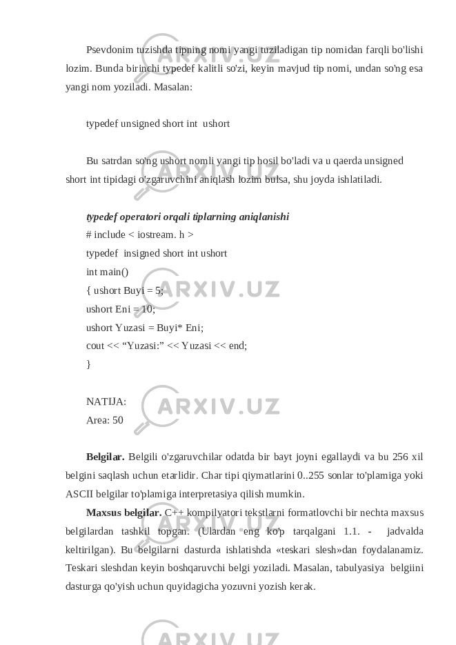 Psevdonim tuzishda tipning nomi yangi tuziladigan tip nomidan farqli bo&#39;lishi lozim. Bunda birinchi typedef kalitli so&#39;zi, keyin mavjud tip nomi, undan so&#39;ng esa yangi nom yoziladi. Masalan: typedef unsigned short int ushort Bu satrdan so&#39;ng ushort nomli yangi tip hosil bo&#39;ladi va u qaerda unsigned short int tipidagi o&#39;zgaruvchini aniqlash lozim bulsa, shu joyda ishlatiladi. typedef operatori orqali tiplarning aniqlanishi # include < iostream. h > typedef insigned short int ushort int main() { ushort Buyi = 5; ushort Eni = 10; ushort Yuzasi = Buyi* Eni; cout << “Yuzasi:” << Yuzasi << end; } NATIJA: Area: 50 Belgilar. Belgili o&#39;zgaruvchilar odatda bir bayt joyni egallaydi va bu 256 xil belgini saqlash uchun etarlidir. Char tipi qiymatlarini 0..255 sonlar to&#39;plamiga yoki ASCII belgilar to&#39;plamiga interpretasiya qilish mumkin. Maxsus belgilar. C++ kompilyatori tekstlarni formatlovchi bir nechta maxsus belgilardan tashkil topgan. (Ulardan eng ko&#39;p tarqalgani 1.1. - jadvalda keltirilgan). Bu belgilarni dasturda ishlatishda «teskari slesh»dan foydalanamiz. Teskari sleshdan keyin boshqaruvchi belgi yoziladi. Masalan, tabulyasiya belgiini dasturga qo&#39;yish uchun quyidagicha yozuvni yozish kerak. 