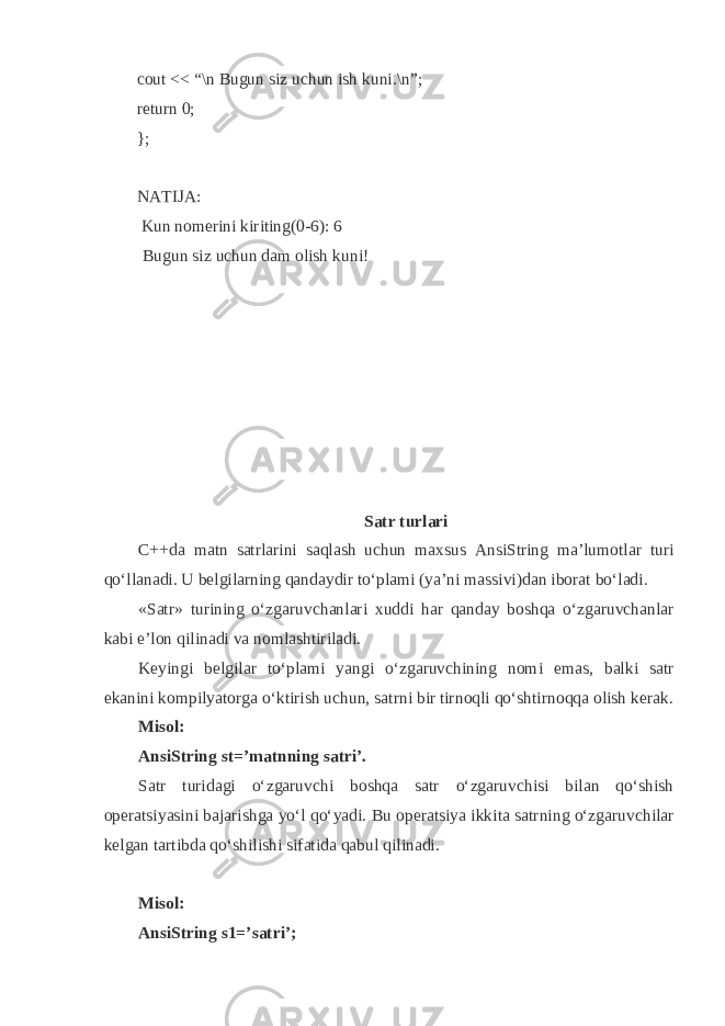 cout << “\n Bugun siz uchun ish kuni.\n”; return 0; }; NATIJA: Kun nomerini kiriting(0-6): 6 Bugun siz uchun dam olish kuni! S а tr turl а ri C++d а m а tn s а trl а rini s а q l а sh uchun m ах sus AnsiString m а ’lum о tl а r turi q o‘ll а n а di. U b е lgil а rning q а nd а ydir to‘pl а mi (ya’ni m а ssivi)d а n ib о r а t bo‘l а di. «S а tr» turining o‘zg а ruvch а nl а ri х uddi h а r q а nd а y b о sh q а o‘zg а ruvch а nl а r k а bi e’l о n q ilin а di v а n о ml а shtiril а di. K е yingi b е lgil а r to‘pl а mi yangi o‘zg а ruvchining n о mi em а s, b а lki s а tr ek а nini k о mpilyat о rg а o‘ktirish uchun, s а trni bir tirn о q li q o‘shtirn о qq а о lish k е r а k. Mis о l: AnsiString st=’m а tnning s а tri’. S а tr turid а gi o‘zg а ruvchi b о sh q а s а tr o‘zg а ruvchisi bil а n q o‘shish о p е r а tsiyasini b а j а rishg а yo‘l q o‘yadi. Bu о p е r а tsiya ikkit а s а trning o‘zg а ruvchil а r k е lg а n t а rtibd а q o‘shilishi sif а tid а q а bul q ilin а di. Mis о l: AnsiString s1=’s а tri’; 