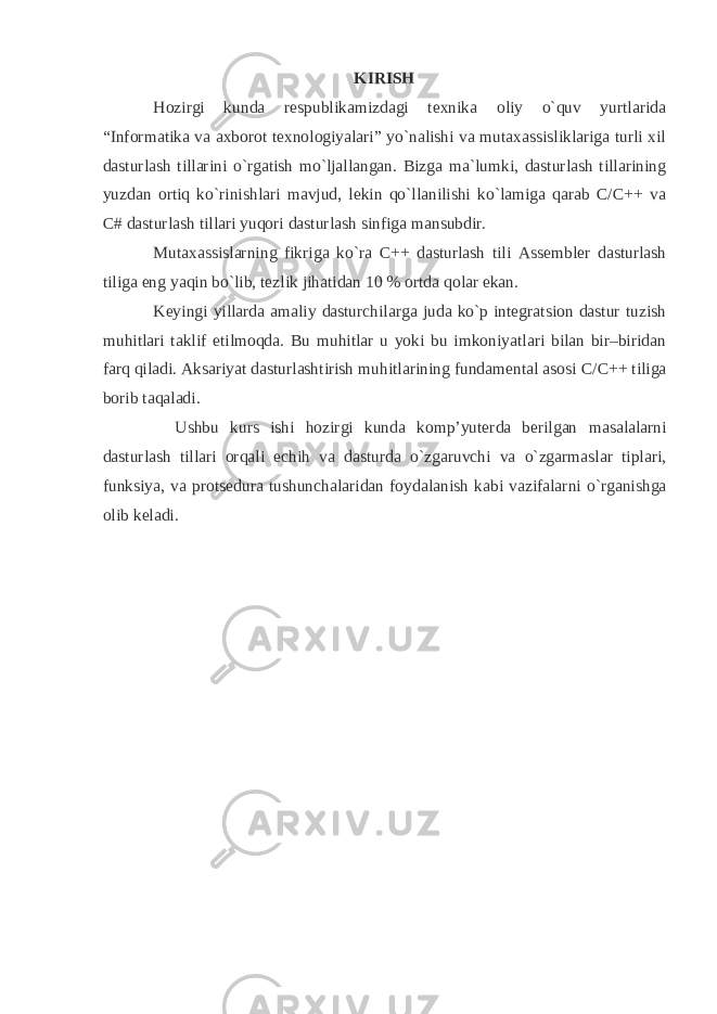 KIRISH Hozirgi kunda respublikamizdagi texnika oliy o`quv yurtlarida “Informatika va axborot texnologiyalari” yo`nalishi va mutaxassisliklariga turli xil dasturlash tillarini o`rgatish mo`ljallangan. Bizga ma`lumki, dasturlash tillarining yuzdan ortiq ko`rinishlari mavjud, lekin qo`llanilishi ko`lamiga qarab C/C++ va C# dasturlash tillari yuqori dasturlash sinfiga mansubdir. Mutaxassislarning fikriga ko`ra C++ dasturlash tili Assembler dasturlash tiliga eng yaqin bo`lib, tezlik jihatidan 10 % ortda qolar ekan. Keyingi yillarda amaliy dasturchilarga juda ko`p integratsion dastur tuzish muhitlari taklif etilmoqda. Bu muhitlar u yoki bu imkoniyatlari bilan bir–biridan farq qiladi. Aksariyat dasturlashtirish muhitlarining fundamental asosi C / C ++ tiliga borib taqaladi. Ushbu kurs ishi hozirgi kunda komp’yuterda berilgan masalalarni dasturlash tillari orqali echih va dasturda o`zgaruvchi va o`zgarmaslar tiplari, funksiya, va protsedura tushunchalaridan foydalanish kabi vazifalarni o`rg anishga olib keladi . 