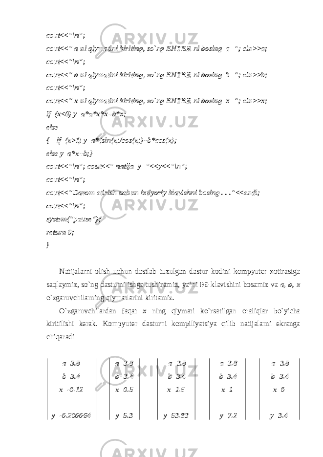 cout<<&#34;\n&#34;; cout<<&#34; a ni qiymatini kiriting, so`ng ENTER ni bosing a=&#34;; cin>>a; cout<<&#34;\n&#34;; cout<<&#34; b ni qiymatini kiriting, so`ng ENTER ni bosing b=&#34;; cin>>b; cout<<&#34;\n&#34;; cout<<&#34; x ni qiymatini kiriting, so`ng ENTER ni bosing x=&#34;; cin>>x; if (x<0) y=a*a*x*x+b*x; else { if (x>1) y=a*(sin(x)/cos(x))+b*cos(x); else y=a*x+b;} cout<<&#34;\n&#34;; cout<<&#34; natija y=&#34;<<y<<&#34;\n&#34;; cout<<&#34;\n&#34;; cout<<&#34;Davom etirish uchun ixtiyoriy klavishni bosing . . .&#34;<<endl; cout<<&#34;\n&#34;; system(&#34;pause&#34;); return 0; } Natijalarni olish uchun dastlab tuzulgan dastur kodini kompyuter xotirasiga saqlaymiz, so`ng dasturni ishga tushiramiz, ya’ni F9 klavishini bosamiz va a, b, x o`zgaruvchilarning qiymatlarini kiritamiz . O`zgaruvchilardan faqat х ning qiymati ko`rsatilgan oraliqlar bo`yicha kiritilishi kerak . Kompyuter dasturni kompiliyatsiya qilib natijalarni ekranga chiqaradi a=3.8 b=3.4 x=-0.12 у=-0.200 064 a=3.8 b=3.4 x=0.5 у=5.3 a=3.8 b=3.4 x=1.5 у=53.8 3 a=3.8 b=3.4 x=1 у= 7. 2 a=3.8 b=3.4 x= 0 у= 3.4 