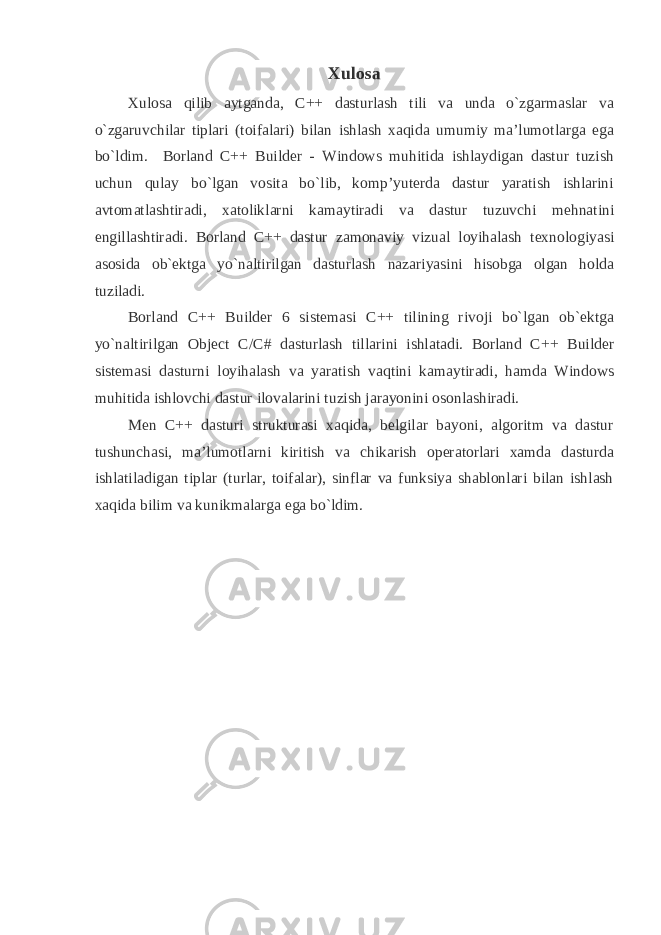 Xulosa Xulosa qilib aytganda, C++ dasturlash tili va unda o`zgarmaslar va o`zgaruvchilar tiplari (toifalari) bilan ishlash xaqida umumiy ma’lumotlarga ega bo`ldim. Borland C++ Builder - Windows muhitida ishlaydigan dastur tuzish uchun qulay bo`lgan vosita bo`lib, komp’yuterda dastur yaratish ishlarini avtomatlashtiradi, xatoliklarni kamaytiradi va dastur tuzuvchi mehnatini engillashtiradi. Borland C++ dastur zamonaviy vizual loyihalash texnologiyasi asosida ob`ektga yo`naltirilgan dasturlash nazariyasini hisobga olgan holda tuziladi. Borland C++ Builder 6 sistemasi C++ tilining rivoji bo`lgan ob`ektga yo`naltirilgan Object C / C # dasturlash tillarini ishlatadi. Borland C++ Builder sistemasi dasturni loyihalash va yaratish vaqtini kamaytiradi, hamda Windows muhitida ishlovchi dastur ilovalarini tuzish jarayonini osonlashiradi. Men C++ dasturi strukturasi xaqida, belgilar bayoni, algoritm va dastur tushunchasi, ma’lumotlarni kiritish va chikarish operatorlari xamda dasturda ishlatiladigan tiplar (turlar, toifalar), sinflar va funksiya shablonlari bilan ishlash xaqida bilim va kunikmalarga ega bo`ldim. 