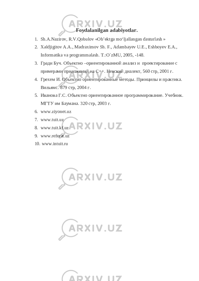 Foydalanilgan adabiyotlar. 1. Sh.А.Nаzirоv, R.V.Qobulоv «Оb’еktgа mo‘ljаllаngаn dаsturlаsh   » 2. Xaldjigitov A.A., Madraximov Sh. F., Adambayev U.E., Eshboyev E.A., Informatika va programmalash. T.:O`zMU, 2005, -148. 3. Гради Буч. Объектно –ориентированной анализ и проектирование с примерами приложений на С++. Невский диалект, 560 стр, 2001 г. 4. Грехем И. Объектно ориентированные методы. Принципы и практика. Вильямс. 879 стр, 2004 г. 5. Иванова Г.С. Объектно ориентированное программирование. Учебник. МГТУ им Баумана. 320 стр, 2003 г. 6. www.ziyonet.uz 7. www.tuit.uz 8. www.tuit.kf.uz 9. www.referat.uz 10. www.intuit.ru 