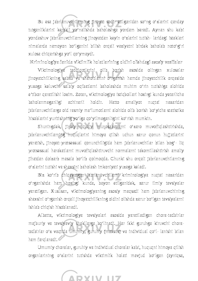 Bu esa jabrlanuvchilarning jinoyat sodir etilganidan so‘ng o‘zlarini qanday tutganliklarini kerakli yo‘nalishda baholashga yordam beradi. Aynan shu kabi yondashuv jabrlanuvchilarning jinoyatdan keyin o‘zlarini tutish- laridagi istaklari nimalarda namoyon bo‘lganini bilish orqali vaziyatni birdek baholab noto‘g‘ri xulosa chiqarishga yo‘l qo‘ymaydi. Kriminologiya fanida viktimlik holatlarining oldini olishdagi asosiy vazifalar Viktimologiya tadqiqotlarini olib borish asosida olingan xulosalar jinoyatchilikning sabab va sharoitlarini o‘rganish hamda jinoyatchilik orqa sida yuzaga keluvchi salbiy oqibatlarni baholashda muhim o‘rin tutishiga alohida e’tibor qaratilishi lozim. Zotan, viktimologiya istiqbollari hozirgi kunda yetarlicha baholanmaganligi achinarli holdir. Hatto amaliyot nuqtai nazaridan jabrlanuvchilarga oid rasmiy ma’lumotlarni alohida olib borish bo‘yicha statistika hisoblarini yuritishning yo‘lga qo‘yilmaganligini ko‘rish mumkin. Shuningdek, jinoiy-huquqiy munosabatlarni o‘zaro muvofiqlashtirishda, jabrlanuvchilarning huquqlarini himoya qilish uchun zarur qonun hujjatlarini yaratish, jinoyat-protsessual qonunchiligida ham jabrlanuvchilar bilan bog‘- liq protsessual harakatlarni muvofiqlashtiruvchi normalarni takomillashtirish amaliy jihatdan dolzarb masala bo‘lib qolmoqda. Chunki shu orqali jabrla nuvchilarning o‘zlarini tutishi va shaxsini baholash imkoniyati yuzaga keladi. Biz ko‘rib chiqayotgan jabrlanuvchilarni kriminologiya nuqtai nazaridan o‘rganishda ham hozirgi kunda, bayon etilganidek, zarur ilmiy tavsiyalar yaratilgan. Xususan, viktimologiyaning asosiy maqsadi ham jabrlanuv chining shaxsini o‘rganish orqali jinoyatchilikning oldini olishda zarur bo‘lgan tavsiyalarni ishlab chiqish hisoblanadi. Albatta, viktimologiya tavsiyalari asosida yaratiladigan chora-tadbirlar majburiy va tavsiyaviy shakllarga bo‘linadi. Har ikki guruhga kiruvchi chora- tadbirlar o‘z vaqtida umumiy, guruhiy (maxsus) va individual qo‘l- lanishi bilan ham farqlanadi. Umumiy choralar, guruhiy va individual choralar kabi, huquqni himoya qilish organlarining o‘zlarini tutishda viktimlik holati mavjud bo‘lgan (ayniqsa, 