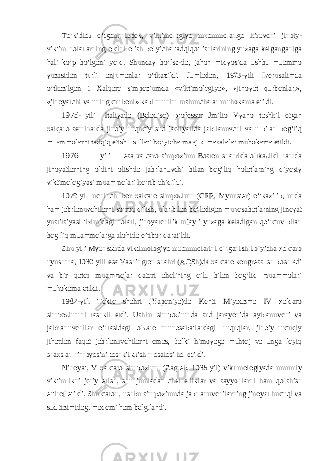 Ta’kidlab o‘tganimizdek, viktimologiya muammolariga kiruvchi jinoiy- viktim holatlarning oldini olish bo‘yicha tadqiqot ishlarining yuzaga kelganganiga hali ko‘p bo‘lgani yo‘q. Shunday bo‘lsa-da, jahon miqyosida ushbu muammo yuzasidan turli anjumanlar o‘tkazildi. Jumladan, 1973-yili Iyerusalimda o‘tkazilgan 1 Xalqaro simpoziumda «viktimologiya», «jinoyat qurbonlari», «jinoyatchi va uning qurboni» kabi muhim tushunchalar muhokama etildi. 1975- yili Italiyada (Beladiso) professor Jmilio Vyano tashkil etgan xalqaro seminarda jinoiy-huquqiy sud faoliyatida jabrlanuvchi va u bilan bog‘liq muammolarni tadqiq etish usullari bo‘yicha mavjud masalalar muhokama etildi. 1976- yili esa xalqaro simpozium Boston shahrida o‘tkazildi hamda jinoyatlarning oldini olishda jabrlanuvchi bilan bog‘liq holatlarning qiyosiy viktimologiyasi muammolari ko‘rib chiqildi. 1979-yili uchinchi bor xalqaro simpozium (GFR, Myunster) o‘tkazilib, unda ham jabrlanuvchilarni so‘roq qilish, ular bilan bo‘ladigan munosa batlarning jinoyat yustitsiyasi tizimidagi holati, jinoyatchilik tufayli yuzaga keladigan qo‘rquv bilan bog‘liq muammolarga alohida e’tibor qaratildi. Shu yili Myunsterda viktimologiya muammolarini o‘rganish bo‘yicha xalqaro uyushma, 1980-yili esa Vashington shahri (AQSh)da xalqaro kongress ish boshladi va bir qator muammolar qatori aholining oila bilan bog‘liq muammolari muhokama etildi. 1982-yili Tokio shahri (Yaponiya)da Konti Miyadzma IV xalqaro simpoziumni tashkil etdi. Ushbu simpoziumda sud jarayonida ayblanuvchi va jabrlanuvchilar o‘rtasidagi o‘zaro munosabatlardagi huquqlar, jinoiy-huquqiy jihatdan faqat jabrlanuvchilarni emas, balki himoyaga muhtoj va unga loyiq shaxslar himoyasini tashkil etish masalasi hal etildi. Nihoyat, V xalqaro simpozium (Zagreb, 1985-yil) viktimologiyada umu miy viktimlikni joriy etish, shu jumladan chet elliklar va sayyohlarni ham qo‘shish e’tirof etildi. Shu qatori, ushbu simpoziumda jabrlanuvchilarning jinoyat huquqi va sud tizimidagi maqomi ham belgilandi. 